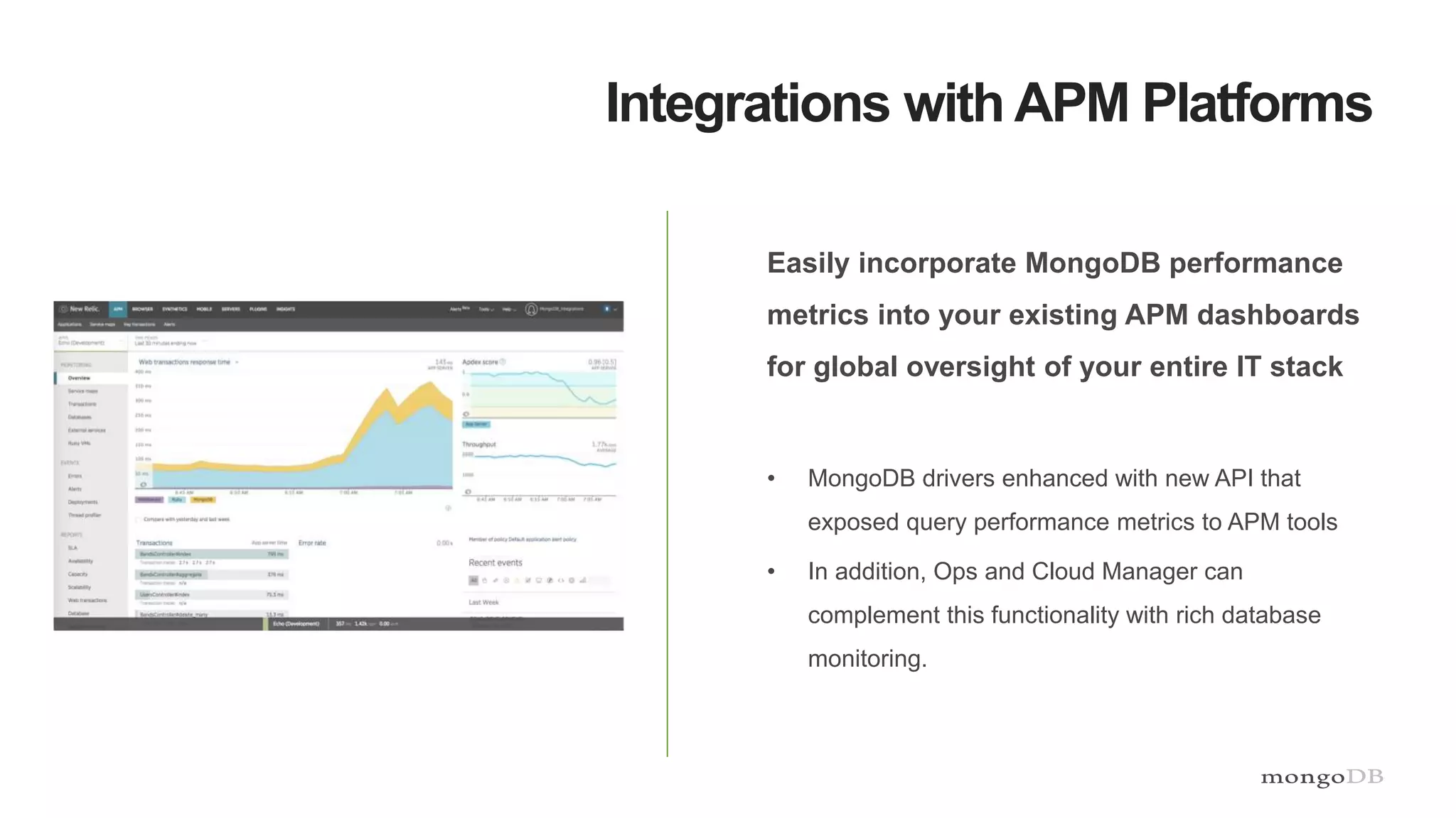 Integrations with APM Platforms
Easily incorporate MongoDB performance
metrics into your existing APM dashboards
for global oversight of your entire IT stack
• MongoDB drivers enhanced with new API that
exposed query performance metrics to APM tools
• In addition, Ops and Cloud Manager can
complement this functionality with rich database
monitoring.
 