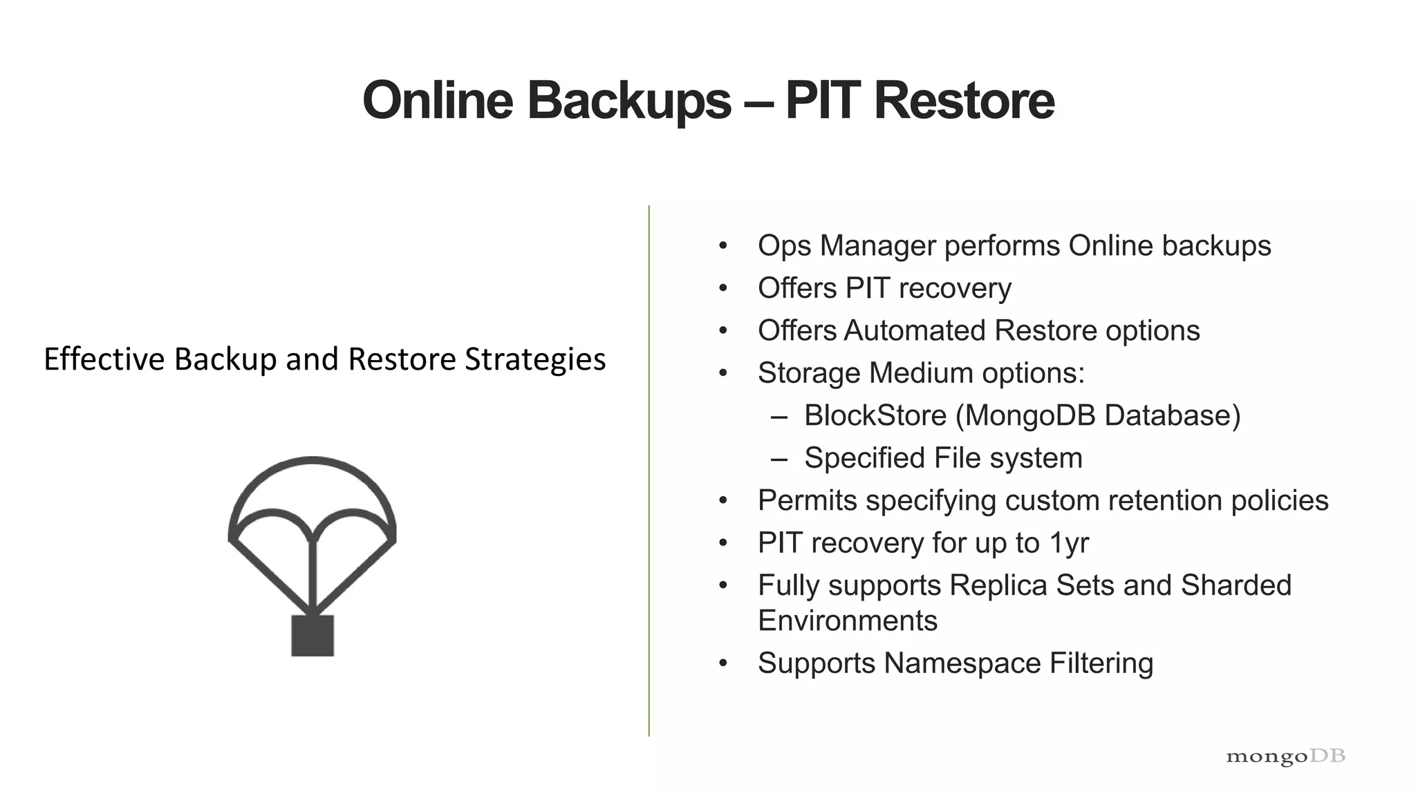 Online Backups – PIT Restore
• Ops Manager performs Online backups
• Offers PIT recovery
• Offers Automated Restore options
• Storage Medium options:
– BlockStore (MongoDB Database)
– Specified File system
• Permits specifying custom retention policies
• PIT recovery for up to 1yr
• Fully supports Replica Sets and Sharded
Environments
• Supports Namespace Filtering
Effective Backup and Restore Strategies
 