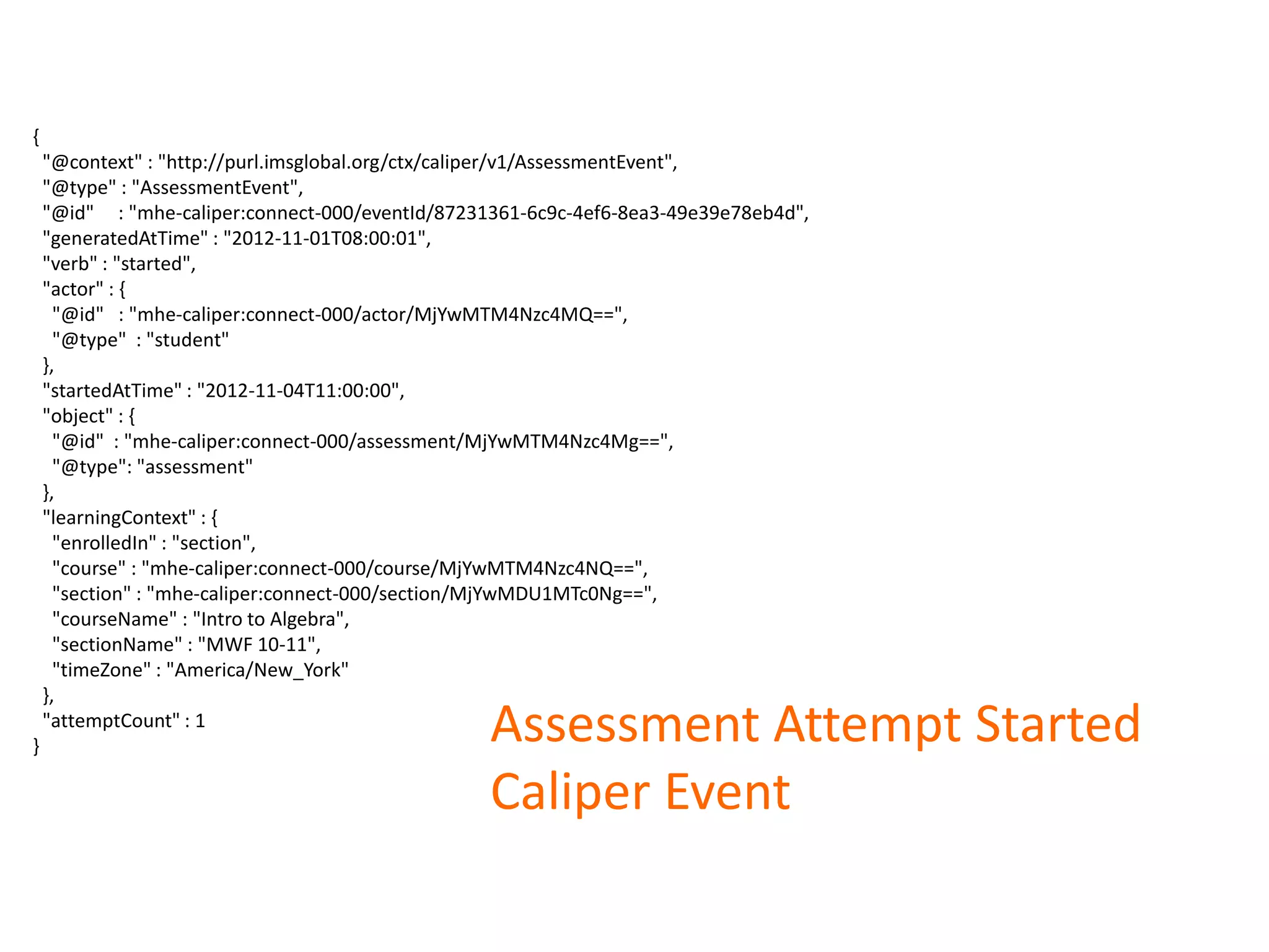 Assessment Attempt Started
Caliper Event
{
"@context" : "http://purl.imsglobal.org/ctx/caliper/v1/AssessmentEvent",
"@type" : "AssessmentEvent",
"@id" : "mhe-caliper:connect-000/eventId/87231361-6c9c-4ef6-8ea3-49e39e78eb4d",
"generatedAtTime" : "2012-11-01T08:00:01",
"verb" : "started",
"actor" : {
"@id" : "mhe-caliper:connect-000/actor/MjYwMTM4Nzc4MQ==",
"@type" : "student"
},
"startedAtTime" : "2012-11-04T11:00:00",
"object" : {
"@id" : "mhe-caliper:connect-000/assessment/MjYwMTM4Nzc4Mg==",
"@type": "assessment"
},
"learningContext" : {
"enrolledIn" : "section",
"course" : "mhe-caliper:connect-000/course/MjYwMTM4Nzc4NQ==",
"section" : "mhe-caliper:connect-000/section/MjYwMDU1MTc0Ng==",
"courseName" : "Intro to Algebra",
"sectionName" : "MWF 10-11",
"timeZone" : "America/New_York"
},
"attemptCount" : 1
}
 