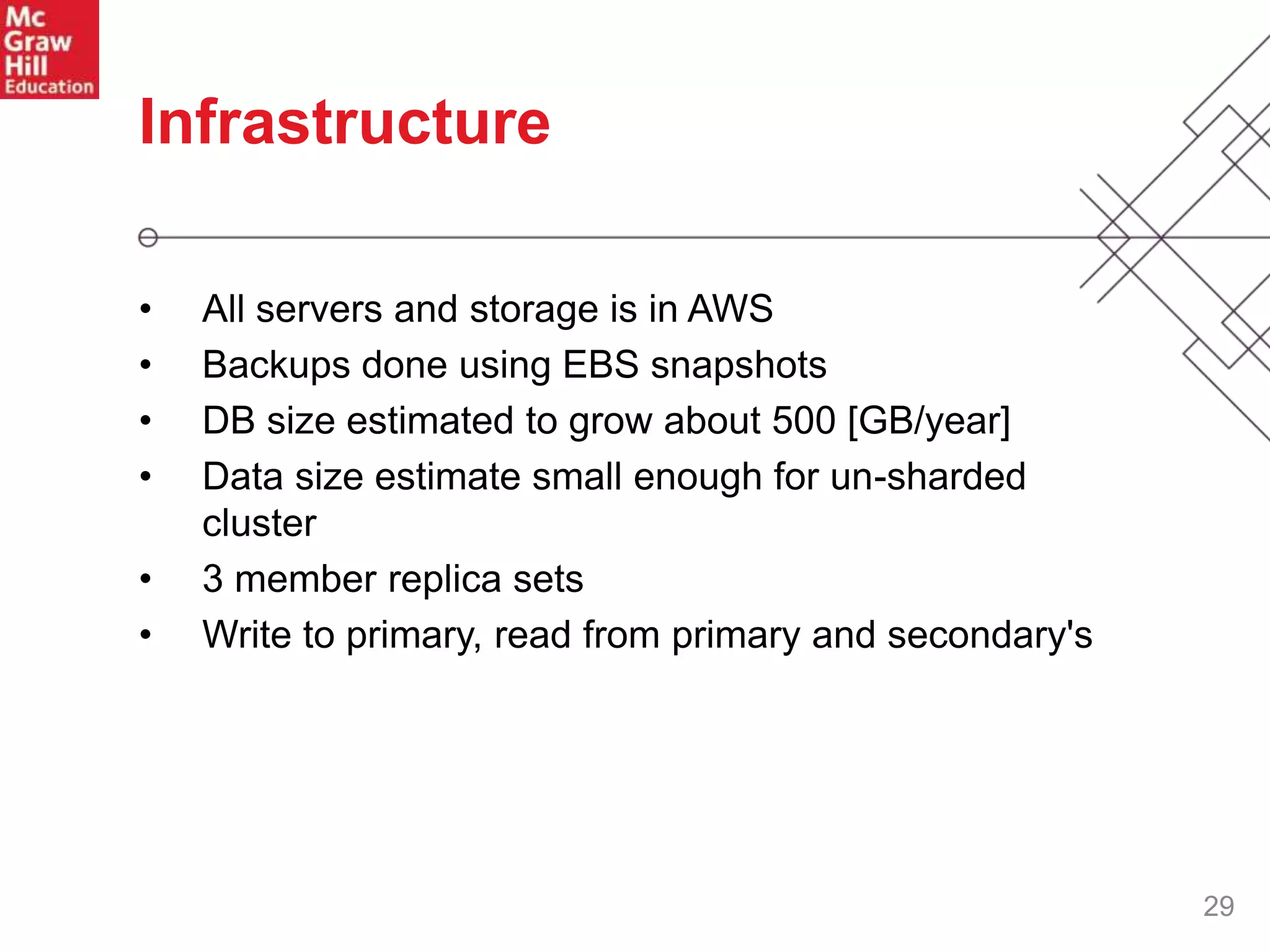 29
Infrastructure
• All servers and storage is in AWS
• Backups done using EBS snapshots
• DB size estimated to grow about 500 [GB/year]
• Data size estimate small enough for un-sharded
cluster
• 3 member replica sets
• Write to primary, read from primary and secondary's
 