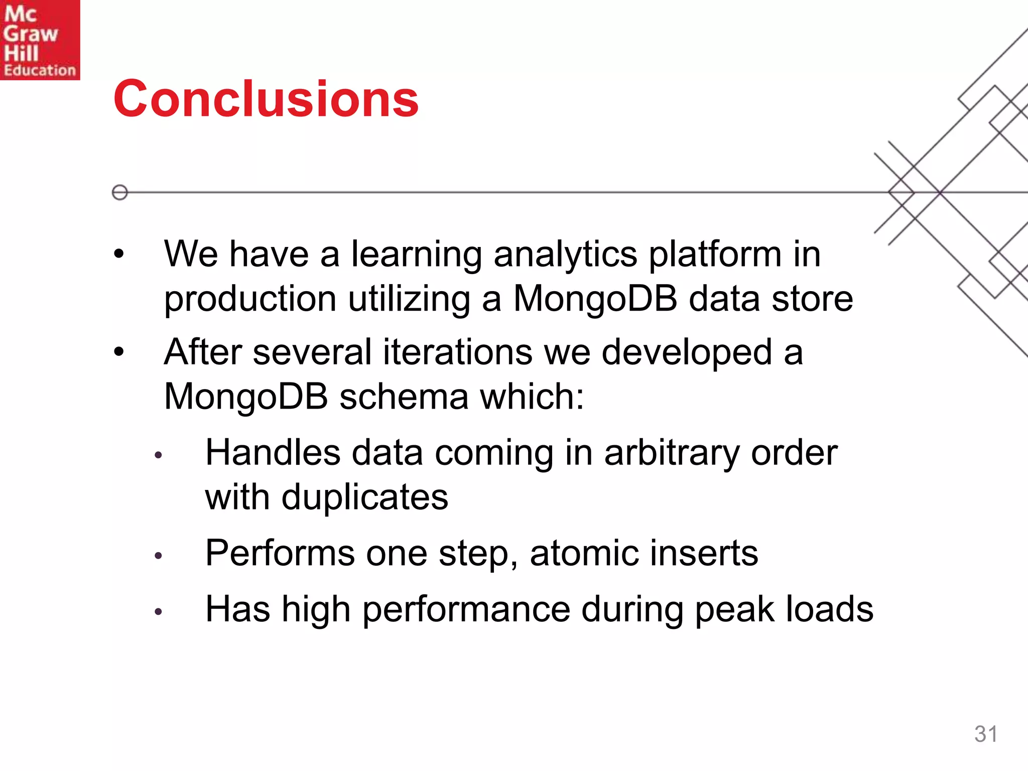 31
Conclusions
• We have a learning analytics platform in
production utilizing a MongoDB data store
• After several iterations we developed a
MongoDB schema which:
• Handles data coming in arbitrary order
with duplicates
• Performs one step, atomic inserts
• Has high performance during peak loads
 