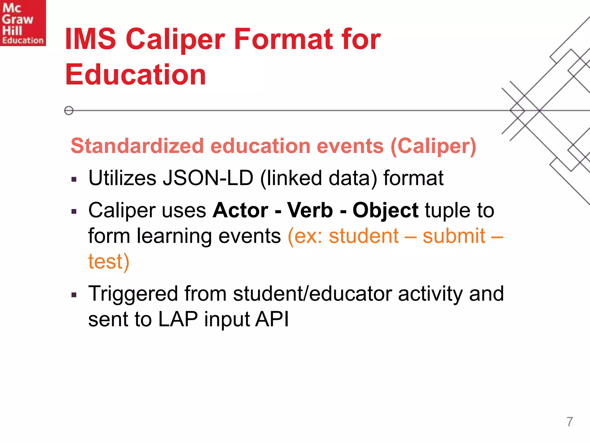 7
Standardized education events (Caliper)
 Utilizes JSON-LD (linked data) format
 Caliper uses Actor - Verb - Object tuple to
form learning events (ex: student – submit –
test)
 Triggered from student/educator activity and
sent to LAP input API
IMS Caliper Format for
Education
 