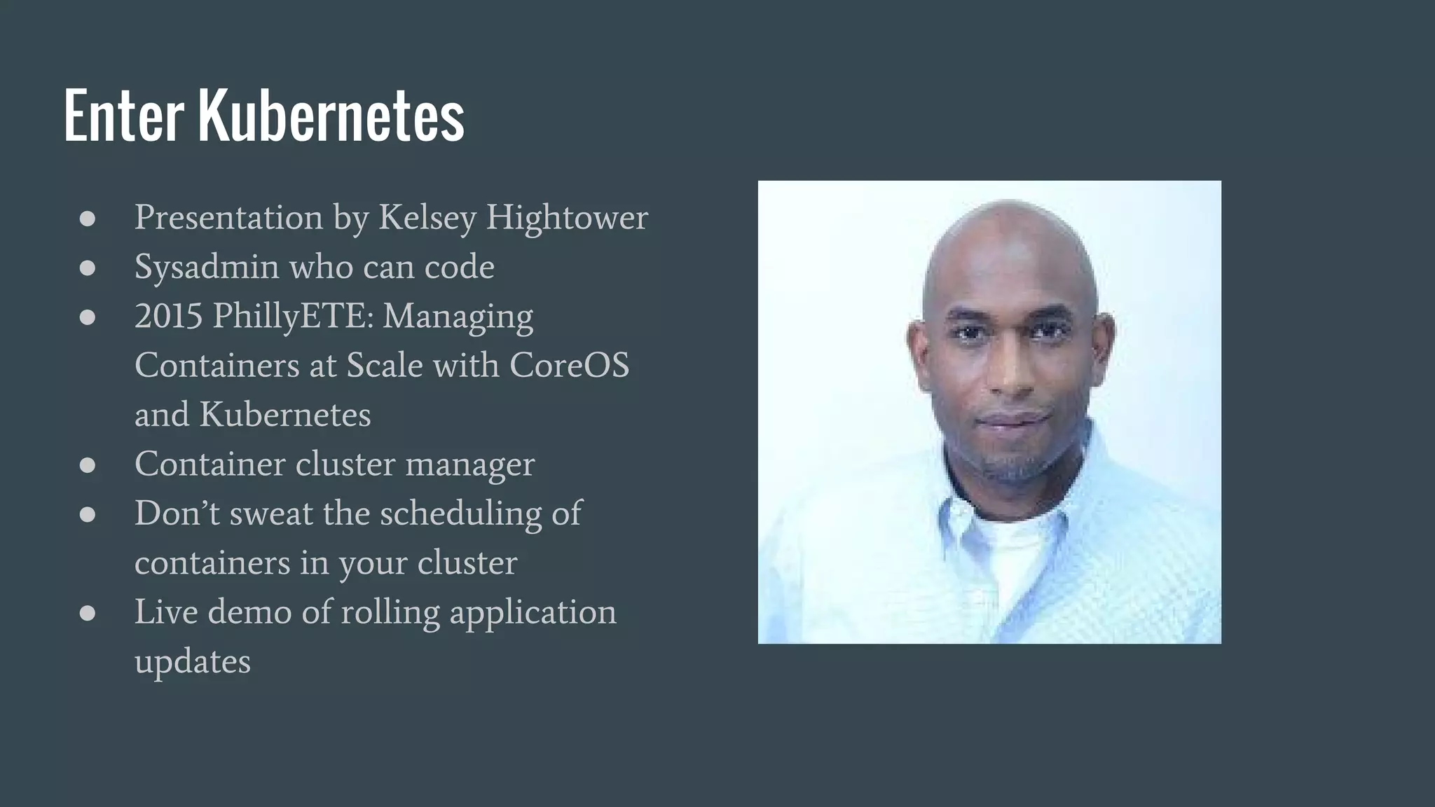 Enter Kubernetes ● Presentation by Kelsey Hightower ● Sysadmin who can code ● 2015 PhillyETE: Managing Containers at Scale with CoreOS and Kubernetes ● Container cluster manager ● Don’t sweat the scheduling of containers in your cluster ● Live demo of rolling application updates 