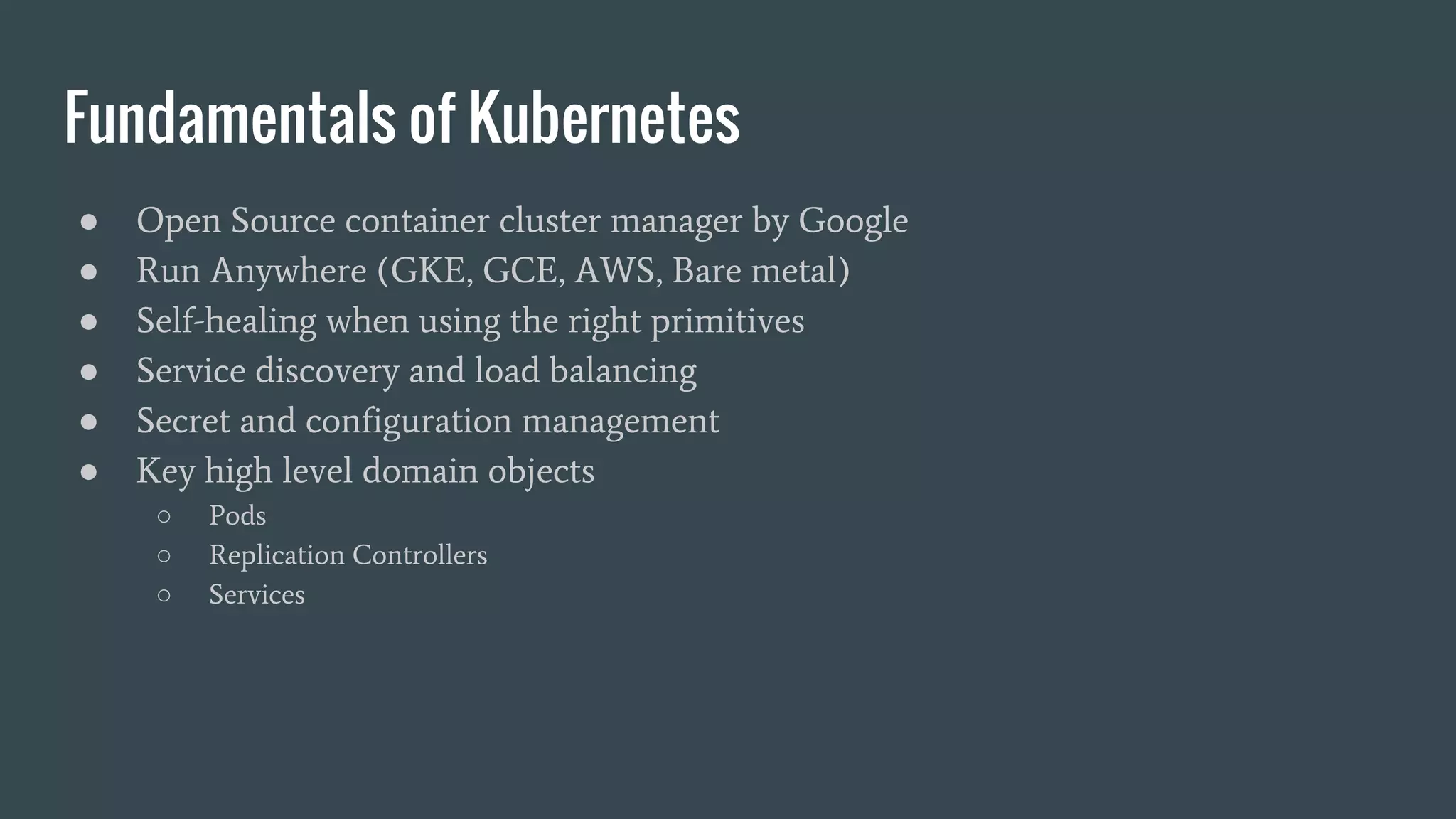 Fundamentals of Kubernetes ● Open Source container cluster manager by Google ● Run Anywhere (GKE, GCE, AWS, Bare metal) ● Self-healing when using the right primitives ● Service discovery and load balancing ● Secret and configuration management ● Key high level domain objects ○ Pods ○ Replication Controllers ○ Services 