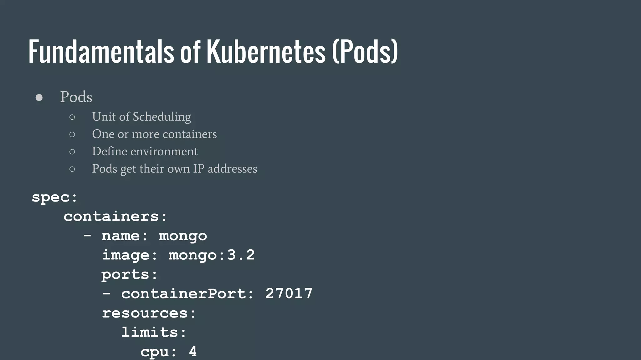 Fundamentals of Kubernetes (Pods) ● Pods ○ Unit of Scheduling ○ One or more containers ○ Define environment ○ Pods get their own IP addresses spec: containers: - name: mongo image: mongo:3.2 ports: - containerPort: 27017 resources: limits: cpu: 4 
