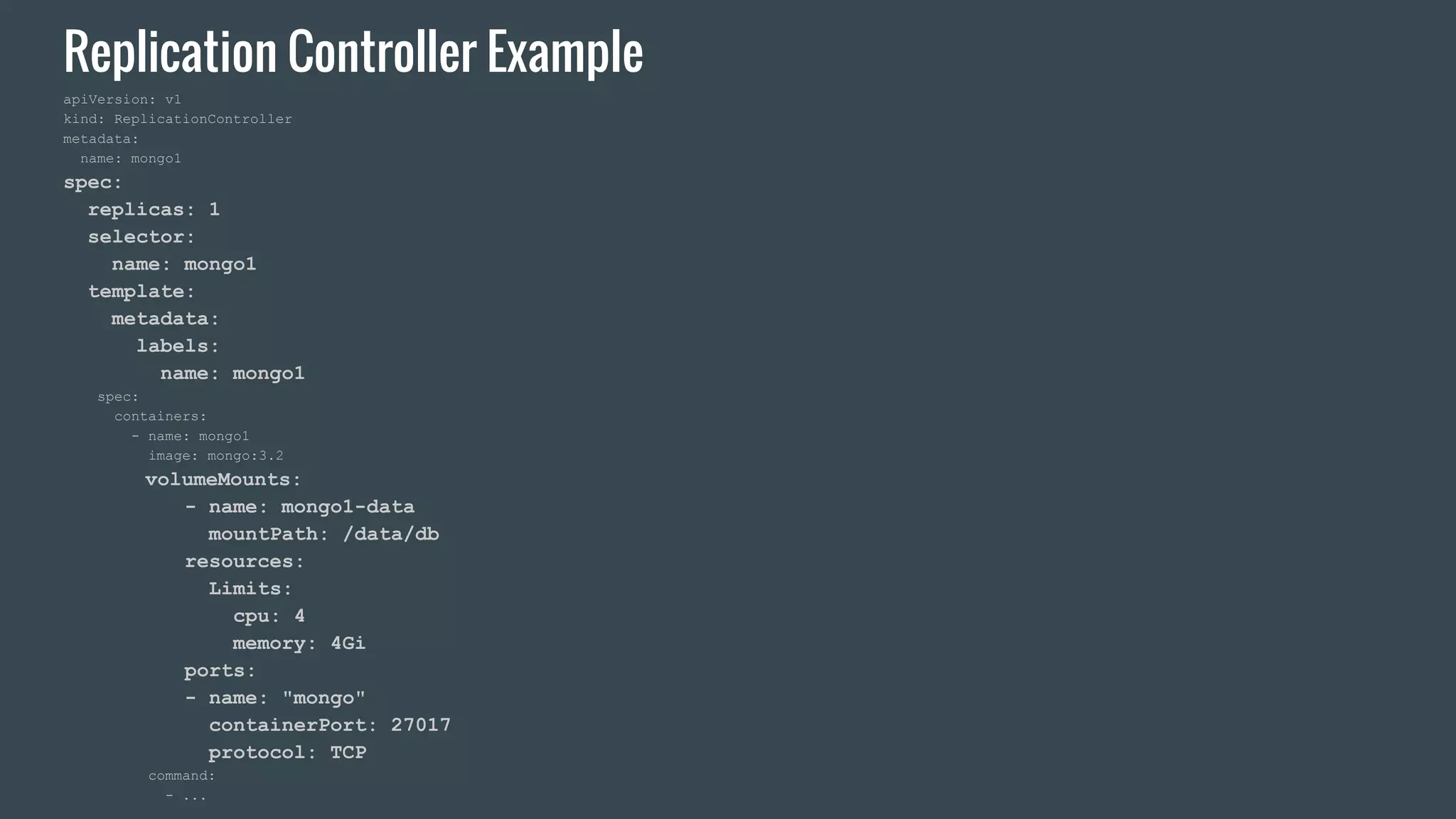 Replication Controller Example apiVersion: v1 kind: ReplicationController metadata: name: mongo1 spec: replicas: 1 selector: name: mongo1 template: metadata: labels: name: mongo1 spec: containers: - name: mongo1 image: mongo:3.2 volumeMounts: - name: mongo1-data mountPath: /data/db resources: Limits: cpu: 4 memory: 4Gi ports: - name: "mongo" containerPort: 27017 protocol: TCP command: - ... 