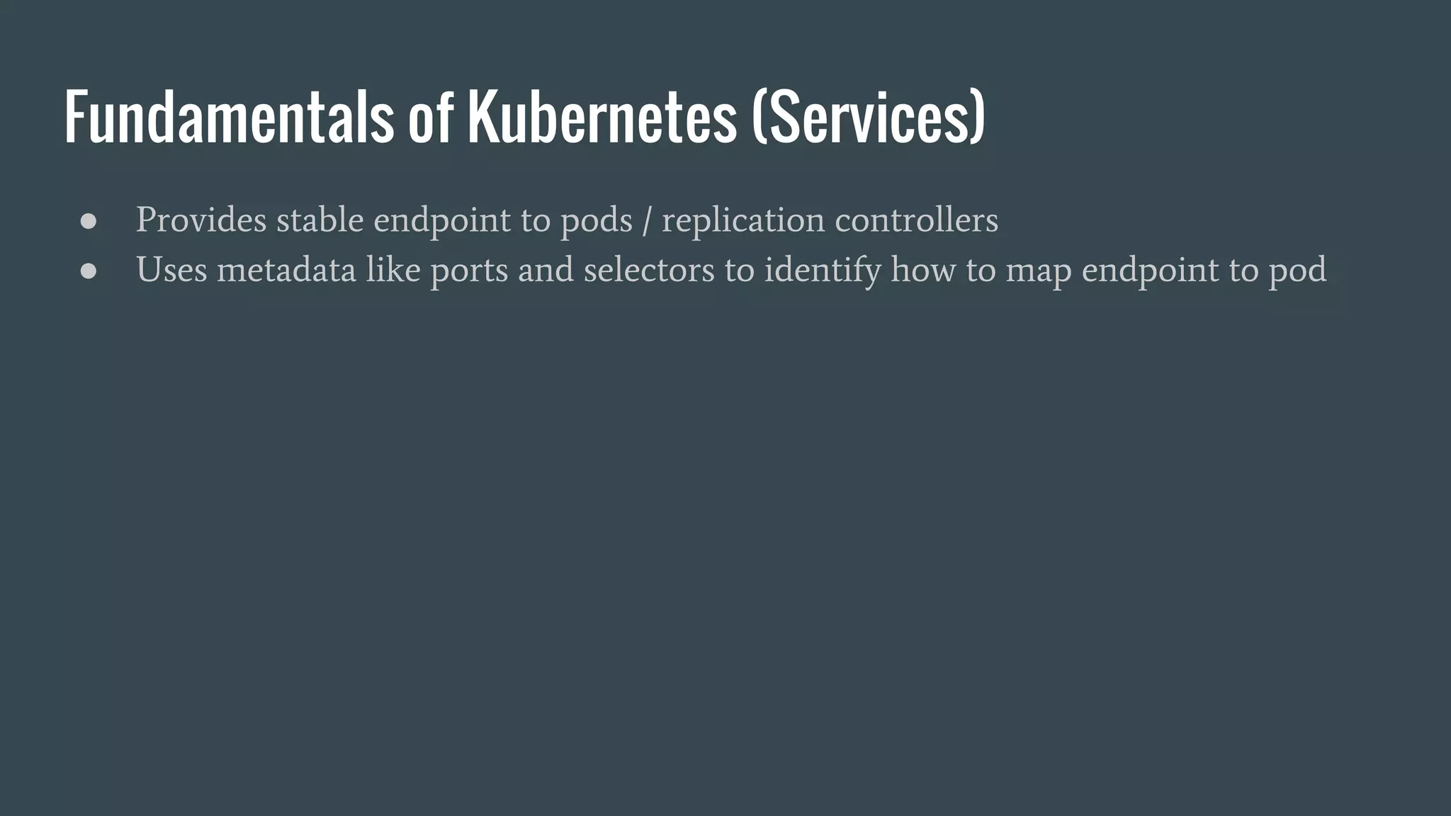 Fundamentals of Kubernetes (Services) ● Provides stable endpoint to pods / replication controllers ● Uses metadata like ports and selectors to identify how to map endpoint to pod 