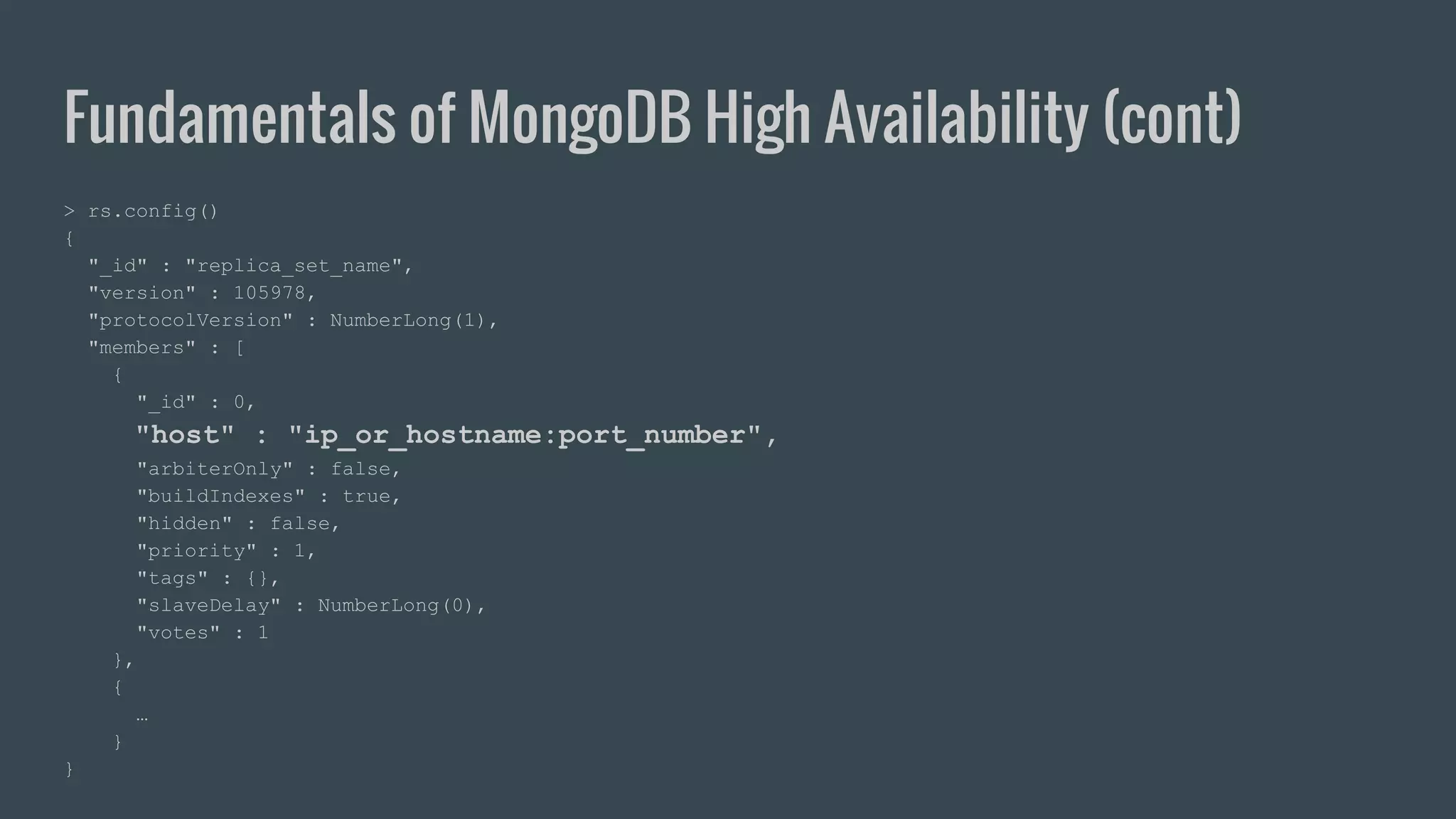 Fundamentals of MongoDB High Availability (cont) > rs.config() { "_id" : "replica_set_name", "version" : 105978, "protocolVersion" : NumberLong(1), "members" : [ { "_id" : 0, "host" : "ip_or_hostname:port_number", "arbiterOnly" : false, "buildIndexes" : true, "hidden" : false, "priority" : 1, "tags" : {}, "slaveDelay" : NumberLong(0), "votes" : 1 }, { … } } 
