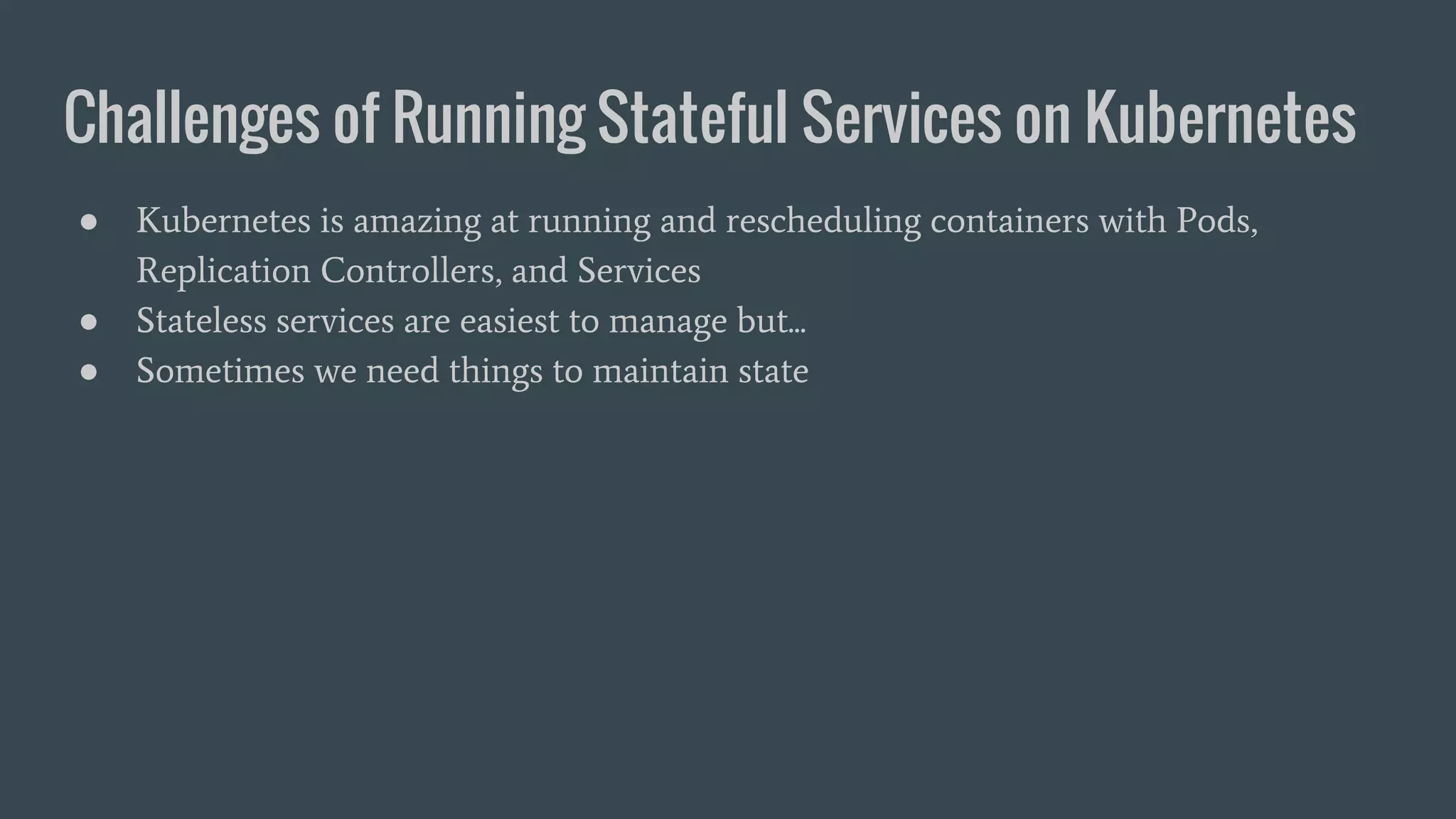 Challenges of Running Stateful Services on Kubernetes ● Kubernetes is amazing at running and rescheduling containers with Pods, Replication Controllers, and Services ● Stateless services are easiest to manage but... ● Sometimes we need things to maintain state 
