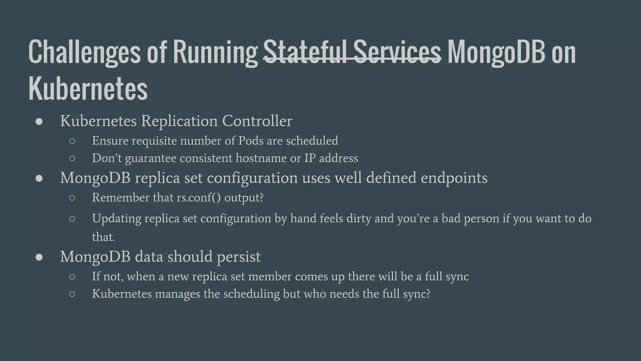 Challenges of Running Stateful Services MongoDB on Kubernetes ● Kubernetes Replication Controller ○ Ensure requisite number of Pods are scheduled ○ Don’t guarantee consistent hostname or IP address ● MongoDB replica set configuration uses well defined endpoints ○ Remember that rs.conf() output? ○ Updating replica set configuration by hand feels dirty and you’re a bad person if you want to do that. ● MongoDB data should persist ○ If not, when a new replica set member comes up there will be a full sync ○ Kubernetes manages the scheduling but who needs the full sync? 