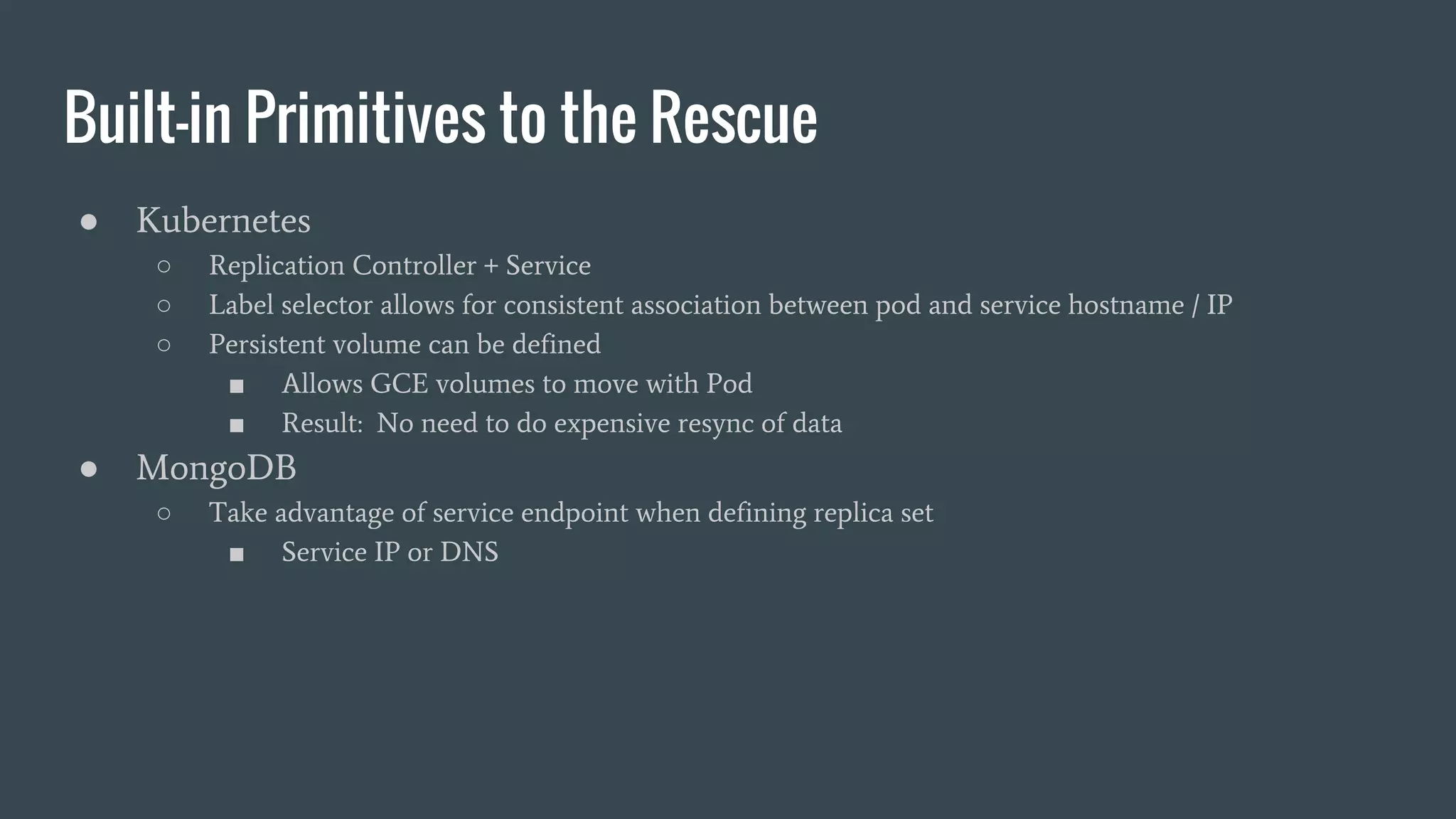 Built-in Primitives to the Rescue ● Kubernetes ○ Replication Controller + Service ○ Label selector allows for consistent association between pod and service hostname / IP ○ Persistent volume can be defined ■ Allows GCE volumes to move with Pod ■ Result: No need to do expensive resync of data ● MongoDB ○ Take advantage of service endpoint when defining replica set ■ Service IP or DNS 