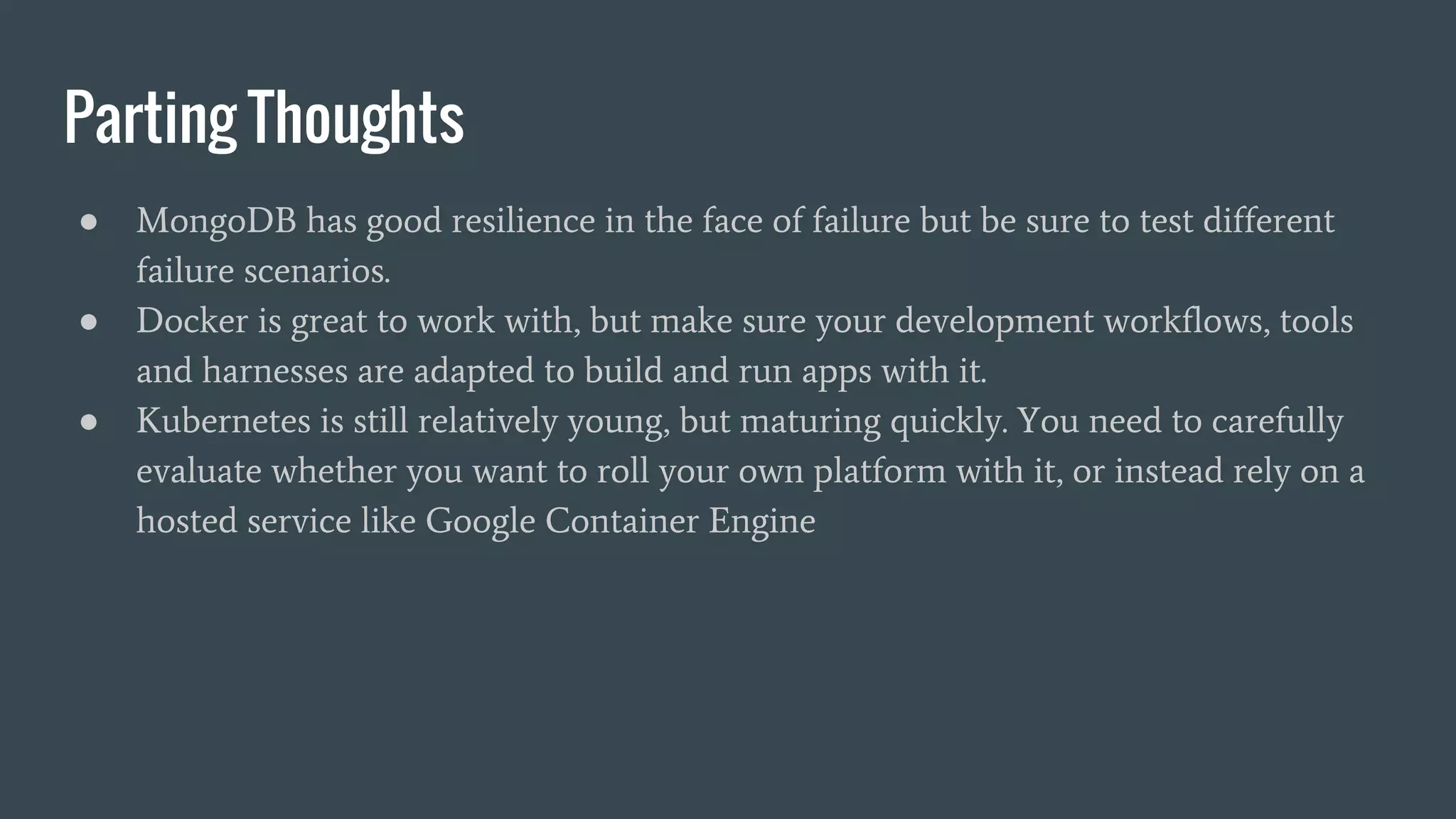 Parting Thoughts ● MongoDB has good resilience in the face of failure but be sure to test different failure scenarios. ● Docker is great to work with, but make sure your development workflows, tools and harnesses are adapted to build and run apps with it. ● Kubernetes is still relatively young, but maturing quickly. You need to carefully evaluate whether you want to roll your own platform with it, or instead rely on a hosted service like Google Container Engine 