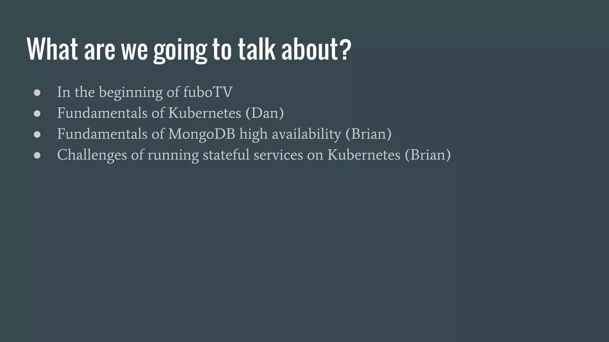 What are we going to talk about? ● In the beginning of fuboTV ● Fundamentals of Kubernetes (Dan) ● Fundamentals of MongoDB high availability (Brian) ● Challenges of running stateful services on Kubernetes (Brian) 