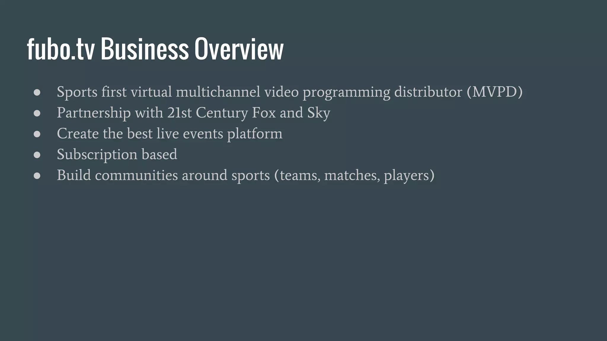 fubo.tv Business Overview ● Sports first virtual multichannel video programming distributor (MVPD) ● Partnership with 21st Century Fox and Sky ● Create the best live events platform ● Subscription based ● Build communities around sports (teams, matches, players) 