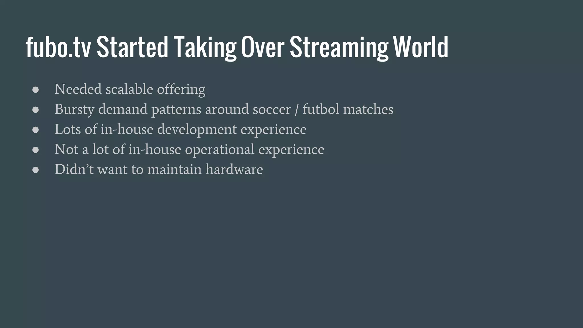 fubo.tv Started Taking Over Streaming World ● Needed scalable offering ● Bursty demand patterns around soccer / futbol matches ● Lots of in-house development experience ● Not a lot of in-house operational experience ● Didn’t want to maintain hardware 