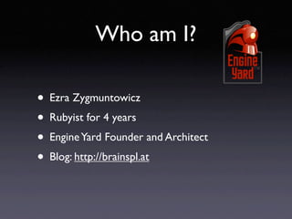 Who am I?

• Ezra Zygmuntowicz
• Rubyist for 4 years
• Engine Yard Founder and Architect
• Blog: http://brainspl.at