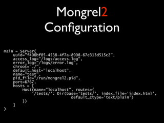 Mongrel2
                 Conﬁguration
main = Server( 
    uuid="f400bf85-4538-4f7a-8908-67e313d515c2", 
    access_log="/logs/access.log", 
    error_log="/logs/error.log", 
    chroot="./", 
    default_host="localhost", 
    name="test", 
    pid_file="/run/mongrel2.pid", 
    port=6767, 
    hosts = [ 
        Host(name="localhost", routes={ 
            '/tests/': Dir(base='tests/', index_file='index.html', 
                             default_ctype='text/plain') 
        }) 
    ] 
) 
 