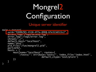 Mongrel2
                 Conﬁguration
                   Unique server identiﬁer
main = Server( 
    uuid="f400bf85-4538-4f7a-8908-67e313d515c2", 
    access_log="/logs/access.log", 
    error_log="/logs/error.log", 
    chroot="./", 
    default_host="localhost", 
    name="test", 
    pid_file="/run/mongrel2.pid", 
    port=6767, 
    hosts = [ 
        Host(name="localhost", routes={ 
            '/tests/': Dir(base='tests/', index_file='index.html', 
                             default_ctype='text/plain') 
        }) 
    ] 
) 
 