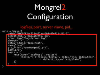 Mongrel2
                 Conﬁguration
            logﬁles, port, server name, pid...
main = Server( 
    uuid="f400bf85-4538-4f7a-8908-67e313d515c2", 
    access_log="/logs/access.log", 
    error_log="/logs/error.log", 
    chroot="./", 
    default_host="localhost", 
    name="test", 
    pid_file="/run/mongrel2.pid", 
    port=6767, 
    hosts = [ 
        Host(name="localhost", routes={ 
            '/tests/': Dir(base='tests/', index_file='index.html', 
                             default_ctype='text/plain') 
        }) 
    ] 
) 
 