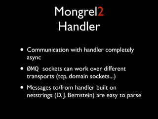 Mongrel2
            Handler
• Communication with handler completely
  async
• ØMQ   sockets can work over different
  transports (tcp, domain sockets...)
• Messages to/from handler built on
  netstrings (D. J. Bernstein) are easy to parse
 