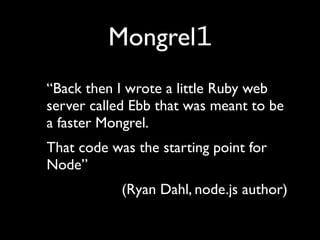 Mongrel1
“Back then I wrote a little Ruby web
server called Ebb that was meant to be
a faster Mongrel.
That code was the starting point for
Node”
            (Ryan Dahl, node.js author)
 