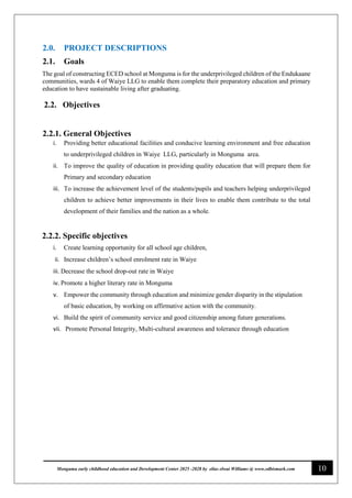 10
Monguma early childhood education and Development Center 2025 -2028 by elias elwai Williams @ www.edbismark.com
2.0. PROJECT DESCRIPTIONS
2.1. Goals
The goal of constructing ECED school at Monguma is for the underprivileged children of the Endukaane
communities, wards 4 of Waiye LLG to enable them complete their preparatory education and primary
education to have sustainable living after graduating.
2.2. Objectives
2.2.1. General Objectives
i. Providing better educational facilities and conducive learning environment and free education
to underprivileged children in Waiye LLG, particularly in Monguma area.
ii. To improve the quality of education in providing quality education that will prepare them for
Primary and secondary education
iii. To increase the achievement level of the students/pupils and teachers helping underprivileged
children to achieve better improvements in their lives to enable them contribute to the total
development of their families and the nation as a whole.
2.2.2. Specific objectives
i. Create learning opportunity for all school age children,
ii. Increase children’s school enrolment rate in Waiye
iii. Decrease the school drop-out rate in Waiye
iv. Promote a higher literary rate in Monguma
v. Empower the community through education and minimize gender disparity in the stipulation
of basic education, by working on affirmative action with the community.
vi. Build the spirit of community service and good citizenship among future generations.
vii. Promote Personal Integrity, Multi-cultural awareness and tolerance through education
 