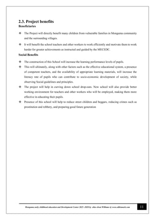 11
Monguma early childhood education and Development Center 2025 -2028 by elias elwai Williams @ www.edbismark.com
2.3. Project benefits
Beneficiaries
 The Project will directly benefit many children from vulnerable families in Monguma community
and the surrounding villages.
 It will benefit the school teachers and other workers to work efficiently and motivate them to work
harder for greater achievements as instructed and guided by the MECEDC.
Social Benefits
 The construction of this School will increase the learning performance levels of pupils.
 This will ultimately, along with other factors such as the effective educational system, a presence
of competent teachers, and the availability of appropriate learning materials, will increase the
literacy rate of pupils who can contribute to socio-economic development of society, while
observing Social guidelines and principles.
 The project will help in curving down school drop-outs. New school will also provide better
working environment for teachers and other workers who will be employed, making them more
effective in educating their pupils.
 Presence of this school will help to reduce street children and beggars, reducing crimes such as
prostitution and robbery, and preparing good future generation
 