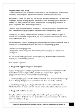 13
Monguma early childhood education and Development Center 2025 -2028 by elias elwai Williams @ www.edbismark.com
Playgrounds are not a luxury
“Children who have access to extremely limited forms of play are deprived of the wide range
of learning and development opportunities that varied and imaginative play offers.”
Children in ECE must play in the way that any other children in the world do. You’ll see them
skipping in the street, making up games with piles of stones, or turning a plastic bottle into a
football. But, what you won’t see in most communities is children playing in a school or
public playground. Why? Because they don’t exist.
There are many people who find this acceptable — children find ingenious ways to play and
have fun without fancy play equipment. Playgrounds are a Western luxury, right?
Wrong. Play isn’t merely fun for infants and children of all ages; it enhances all types of
learning and development. The pleasure of play facilitates and accelerates cognitive, motor,
social and emotional skills.
Children who have access to extremely limited forms of play are deprived of the wide range of
learning and development opportunities that varied and imaginative play offers.
Three key reasons for playgrounds
“Playgrounds support early years’ development, facilitate free play, and support brain
development.”
So, why exactly are playgrounds the answer to providing children with this well-rounded
learning and development experience?
Here are three key reasons:
1. Playgrounds support early years’ development
Purpose-built playgrounds and play equipment create a learning environment like no other.
Rather than children having to scrabble around to find everyday items to play with,
playgrounds offer a natural environment for imaginative play.
A well-designed playground provides children with a wide range of activities that encourage
them to challenge their physical, social and emotional skills, and develop creativity.
A child that regularly plays in a playground will be able to develop well-rounded skills.
Children that make do when it comes to play, are limited in the skills that they can develop.
2. Playgrounds facilitates free play
Free play is different to the structured play of teacher-led sports games and organized
activities. It allows children to play in ways that they choose, and to interact with and learn
from other children of all ages.
 