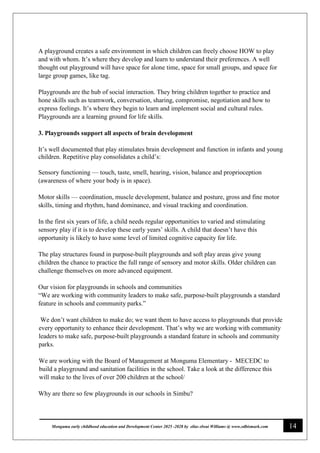 14
Monguma early childhood education and Development Center 2025 -2028 by elias elwai Williams @ www.edbismark.com
A playground creates a safe environment in which children can freely choose HOW to play
and with whom. It’s where they develop and learn to understand their preferences. A well
thought out playground will have space for alone time, space for small groups, and space for
large group games, like tag.
Playgrounds are the hub of social interaction. They bring children together to practice and
hone skills such as teamwork, conversation, sharing, compromise, negotiation and how to
express feelings. It’s where they begin to learn and implement social and cultural rules.
Playgrounds are a learning ground for life skills.
3. Playgrounds support all aspects of brain development
It’s well documented that play stimulates brain development and function in infants and young
children. Repetitive play consolidates a child’s:
Sensory functioning — touch, taste, smell, hearing, vision, balance and proprioception
(awareness of where your body is in space).
Motor skills — coordination, muscle development, balance and posture, gross and fine motor
skills, timing and rhythm, hand dominance, and visual tracking and coordination.
In the first six years of life, a child needs regular opportunities to varied and stimulating
sensory play if it is to develop these early years’ skills. A child that doesn’t have this
opportunity is likely to have some level of limited cognitive capacity for life.
The play structures found in purpose-built playgrounds and soft play areas give young
children the chance to practice the full range of sensory and motor skills. Older children can
challenge themselves on more advanced equipment.
Our vision for playgrounds in schools and communities
“We are working with community leaders to make safe, purpose-built playgrounds a standard
feature in schools and community parks.”
We don’t want children to make do; we want them to have access to playgrounds that provide
every opportunity to enhance their development. That’s why we are working with community
leaders to make safe, purpose-built playgrounds a standard feature in schools and community
parks.
We are working with the Board of Management at Monguma Elementary - MECEDC to
build a playground and sanitation facilities in the school. Take a look at the difference this
will make to the lives of over 200 children at the school/
Why are there so few playgrounds in our schools in Simbu?
 