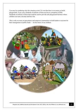 15
Monguma early childhood education and Development Center 2025 -2028 by elias elwai Williams @ www.edbismark.com
You may be wondering why this situation exists? It’s not that there is no money to build
playgrounds. Every year, hundreds of millions of Kina are lost to corruption in PNG.
Hundreds of millions of Kina that could be used to provide safe playground facilities where
children can learn, develop and have fun.
This is why we must set precedence and empower communities to hold leaders to account for
their management of public funds — for the future of our children.
 