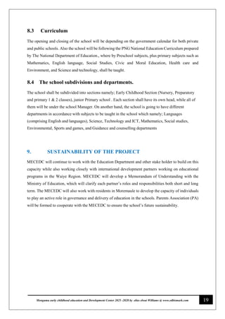 19
Monguma early childhood education and Development Center 2025 -2028 by elias elwai Williams @ www.edbismark.com
8.3 Curriculum
The opening and closing of the school will be depending on the government calendar for both private
and public schools. Also the school will be following the PNG National Education Curriculum prepared
by The National Department of Education., where by Preschool subjects, plus primary subjects such as
Mathematics, English language, Social Studies, Civic and Moral Education, Health care and
Environment, and Science and technology, shall be taught.
8.4 The school subdivisions and departments.
The school shall be subdivided into sections namely; Early Childhood Section (Nursery, Preparatory
and primary 1 & 2 classes), junior Primary school . Each section shall have its own head, while all of
them will be under the school Manager. On another hand, the school is going to have different
departments in accordance with subjects to be taught in the school which namely; Languages
(comprising English and languages), Science, Technology and ICT, Mathematics, Social studies,
Environmental, Sports and games, and Guidance and counselling departments
9. SUSTAINABILITY OF THE PROJECT
MECEDC will continue to work with the Education Department and other stake holder to build on this
capacity while also working closely with international development partners working on educational
programs in the Waiye Region. MECEDC will develop a Memorandum of Understanding with the
Ministry of Education, which will clarify each partner’s roles and responsibilities both short and long
term. The MECEDC will also work with residents in Moremaule to develop the capacity of individuals
to play an active role in governance and delivery of education in the schools. Parents Association (PA)
will be formed to cooperate with the MECEDC to ensure the school’s future sustainability.
 