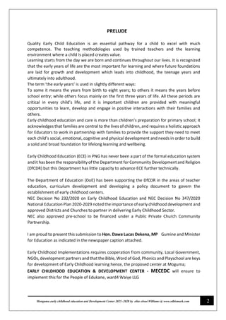 2
Monguma early childhood education and Development Center 2025 -2028 by elias elwai Williams @ www.edbismark.com
PRELUDE
Quality Early Child Education is an essential pathway for a child to excel with much
competence. The teaching methodologies used by trained teachers and the learning
environment where a child is placed creates value.
Learning starts from the day we are born and continues throughout our lives. It is recognized
that the early years of life are the most important for learning and where future foundations
are laid for growth and development which leads into childhood, the teenage years and
ultimately into adulthood.
The term ‘the early years’ is used in slightly different ways:
To some it means the years from birth to eight years; to others it means the years before
school entry; while others focus mainly on the first three years of life. All these periods are
critical in every child’s life, and it is important children are provided with meaningful
opportunities to learn, develop and engage in positive interactions with their families and
others.
Early childhood education and care is more than children’s preparation for primary school; it
acknowledges that families are central to the lives of children, and requires a holistic approach
for Educators to work in partnership with families to provide the support they need to meet
each child’s social, emotional, cognitive and physical development and needs in order to build
a solid and broad foundation for lifelong learning and wellbeing.
Early Childhood Education (ECE) in PNG has never been a part of the formal education system
and it has been the responsibility of the Department for Community Development and Religion
(DfCDR) but this Department has little capacity to advance ECE further technically.
The Department of Education (DoE) has been supporting the DfCDR in the areas of teacher
education, curriculum development and developing a policy document to govern the
establishment of early childhood centers.
NEC Decision No 232/2020 on Early Childhood Education and NEC Decision No 347/2020
National Education Plan 2020-2029 noted the importance of early childhood development and
approved Districts and Churches to partner in delivering Early Childhood Sector.
NEC also approved pre-school to be financed under a Public Private Church Community
Partnership.
I am proud to present this submission to Hon. Dawa Lucas Dekena, MP Gumine and Minister
for Education as indicated in the newspaper caption attached.
Early Childhood Implementations requires cooperation from community, Local Government,
NGOs, development partners and that the Bible, Word of God, Phonics and Playschool are keys
for development of Early Childhood learning hence, the proposed center at Moguma;
EARLY CHILDHOOD EDUCATION & DEVELOPMENT CENTER - MECEDC will ensure to
implement this for the People of Edukane, ward4 Waiye LLG
 