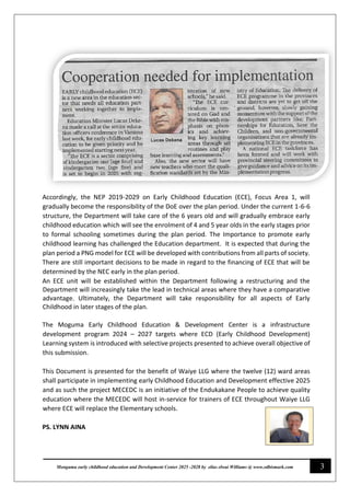 3
Monguma early childhood education and Development Center 2025 -2028 by elias elwai Williams @ www.edbismark.com
Accordingly, the NEP 2019-2029 on Early Childhood Education (ECE), Focus Area 1, will
gradually become the responsibility of the DoE over the plan period. Under the current 1-6-6
structure, the Department will take care of the 6 years old and will gradually embrace early
childhood education which will see the enrolment of 4 and 5 year olds in the early stages prior
to formal schooling sometimes during the plan period. The Importance to promote early
childhood learning has challenged the Education department. It is expected that during the
plan period a PNG model for ECE will be developed with contributions from all parts of society.
There are still important decisions to be made in regard to the financing of ECE that will be
determined by the NEC early in the plan period.
An ECE unit will be established within the Department following a restructuring and the
Department will increasingly take the lead in technical areas where they have a comparative
advantage. Ultimately, the Department will take responsibility for all aspects of Early
Childhood in later stages of the plan.
The Moguma Early Childhood Education & Development Center is a infrastructure
development program 2024 – 2027 targets where ECD (Early Childhood Development)
Learning system is introduced with selective projects presented to achieve overall objective of
this submission.
This Document is presented for the benefit of Waiye LLG where the twelve (12) ward areas
shall participate in implementing early Childhood Education and Development effective 2025
and as such the project MECEDC is an initiative of the Endukakane People to achieve quality
education where the MECEDC will host in-service for trainers of ECE throughout Waiye LLG
where ECE will replace the Elementary schools.
PS. LYNN AINA
 