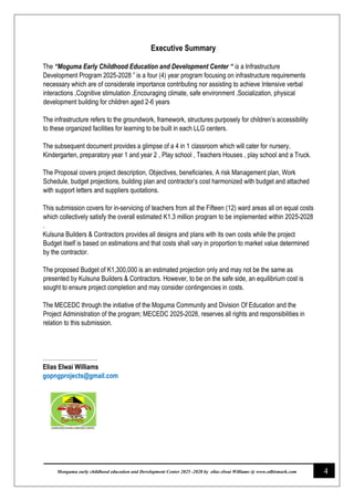 4
Monguma early childhood education and Development Center 2025 -2028 by elias elwai Williams @ www.edbismark.com
Executive Summary
The “Moguma Early Childhood Education and Development Center “ is a Infrastructure
Development Program 2025-2028 ” is a four (4) year program focusing on infrastructure requirements
necessary which are of considerate importance contributing nor assisting to achieve Intensive verbal
interactions ,Cognitive stimulation ,Encouraging climate, safe environment ,Socialization, physical
development building for children aged 2-6 years
The infrastructure refers to the groundwork, framework, structures purposely for children’s accessibility
to these organized facilities for learning to be built in each LLG centers.
The subsequent document provides a glimpse of a 4 in 1 classroom which will cater for nursery,
Kindergarten, preparatory year 1 and year 2 , Play school , Teachers Houses , play school and a Truck.
The Proposal covers project description, Objectives, beneficiaries, A risk Management plan, Work
Schedule, budget projections, building plan and contractor’s cost harmonized with budget and attached
with support letters and suppliers quotations.
This submission covers for in-servicing of teachers from all the Fifteen (12) ward areas all on equal costs
which collectively satisfy the overall estimated K1.3 million program to be implemented within 2025-2028
.
Kulsuna Builders & Contractors provides all designs and plans with its own costs while the project
Budget itself is based on estimations and that costs shall vary in proportion to market value determined
by the contractor.
The proposed Budget of K1,300,000 is an estimated projection only and may not be the same as
presented by Kulsuna Builders & Contractors. However, to be on the safe side, an equilibrium cost is
sought to ensure project completion and may consider contingencies in costs.
The MECEDC through the initiative of the Moguma Community and Division Of Education and the
Project Administration of the program; MECEDC 2025-2028, reserves all rights and responsibilities in
relation to this submission.
……………………….
Elias Elwai Williams
gopngprojects@gmail.com
 