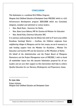41
Monguma early childhood education and Development Center 2025 -2028 by elias elwai Williams @ www.edbismark.com
CONCLUSION
This Submission is a combined K1.5 Million Program;
Monguma Early Childhood Education & Development Center MECEDC which is a LLG
Infrastructure Development program 2025-2028 which was Consulted,
designed, compiled and submitted to various leaders;
• Hon. Noah Kool, - Governor for Simbu
• Hon. Dawa Lucas Dekena, MP for Gumine & Minister for Education
• Hon. Daniel Kale, Chairman Education SPG
It is common understanding that the Waiye LLG with its 17 ward areas within
Kundiawa Gembogl District – Confines, the Children originates from
neighboring villages in Monguma and for that reason, we see It necessary to
seek funding support from the Member for Kundiawa , Minister For
Education and Gumine MP and the Governor as PEC Members of Simbu
On behalf of the Administration and the Project Board of Monguma
Elementary and the Project Management team of MECEDC, I wish to thank
all stakeholder inputs into this dynamic Submission prepared for all our
Leaders and am sure their support to this intervention shall help to achieve
Quality Education for our Nursery, Kindergarten and Preparatory classes.
…………………………..
Ps. Lynn Aina
Project Initiator
Monguma Early Childhood Education and Development Center
 
