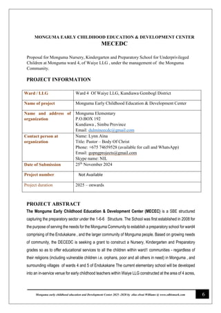 6
Monguma early childhood education and Development Center 2025 -2028 by elias elwai Williams @ www.edbismark.com
MONGUMA EARLY CHILDHOOD EDUCATION & DEVELOPMENT CENTER
MECEDC
Proposal for Monguma Nursery, Kindergarten and Preparatory School for Underprivileged
Children at Monguma ward 4, of Waiye LLG , under the management of the Monguma
Community.
PROJECT INFORMATION
Ward / LLG Ward 4 Of Waiye LLG, Kundiawa Gembogl District
Name of project Monguma Early Childhood Education & Development Center
Name and address of
organization
Monguma Elementary
P.O.BOX 192
Kundiawa , Simbu Province
Email: dulmineecdc@gmail.com
Contact person at
organization
Name: Lynn Aina
Title: Pastor – Body Of Christ
Phone: +675 74659528 (available for call and WhatsApp)
Email: gopngprojects@gmail.com
Skype name: NIL
Date of Submission 25th
November 2024
Project number Not Available
Project duration 2025 – onwards
PROJECT ABSTRACT
The Mongume Early Childhood Education & Development Center (MECEC) is a SBE structured
capturing the preparatory sector under the 1-6-6 Structure. The School was first established in 2008 for
the purpose of serving the needs for the Monguma Community to establish a preparatory school for ward4
comprising of the Endukakane , and the larger community of Monguma people. Based on growing needs
of community, the DECEDC is seeking a grant to construct a Nursery, Kindergarten and Preparatory
grades so as to offer educational services to all the children within ward1 communities - regardless of
their religions (including vulnerable children i.e. orphans, poor and all others in need) in Monguma , and
surrounding villages of wards 4 and 5 of Endukakane The current elementary school will be developed
into an in-service venue for early childhood teachers within Waiye LLG constructed at the area of 4 acres,
 