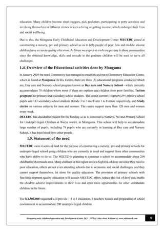 9
Monguma early childhood education and Development Center 2025 -2028 by elias elwai Williams @ www.edbismark.com
education. Many children become street beggars, pick pocketers, participating in petty activities and
involving themselves in different crimes to earn a living or getting income; which endanger their lives
and social wellbeing.
Due to this, the Monguma Early Childhood Education and Development Center MECEDC aimed at
constructing a nursery, pre and primary school so as to help people of poor, low and middle income
children have access to quality education. At future we expect to eradicate poverty to these communities
since the obtained knowledge, skills and attitude to the graduate children will be used to solve all
challenges.
1.4. Overview of the Educational activities done by Monguma
In January 2008 the ward Community has managed to establish and run n Elementary Education Centre,
which is found at Monguma. In this Centre, there are three (3) educational programs conducted which
are; Day care and Nursery school program known as Day care and Nursery School - which currently
accommodates 78 children whom most of them are orphans and children from poor families, Tuition
programs for primary and secondary school students. The center currently supports 291 primary school
pupils and 183 secondary school students (Grade 3 to 7 and Form 1 to Form 6 respectively, and Study
circles on various subjects for men and women. The center support more than 120 men and women
every week.
DECEDC has decided to request for the funding so as to construct a Nursery, Pre and Primary School
for Underprivileged Children at Waiye ward4, in Momgums. This school will help to accommodate
large number of pupils, including 78 pupils who are currently in learning at Day care and Nursery
School, it has been hired from other people.
1.5. 1.51.5. Statement of the need
MECEDC owns 4 acres of land for the purpose of constructing a nursery, pre and primary schools for
underprivileged school going children who are currently in need and support from other communities
who have ability to do so. The MECED is planning to construct a school to accommodate about 200
children in Moremaule area. Many children in this region are at a high risk of drop out since they receive
poor education, others are not even attending schools due to economic and social challenges, and they
cannot support themselves, let alone for quality education. The provision of primary schools with
free/little payment quality education will sustain MECEDC effort, reduce the risk of drop out, enable
the children achieve improvements in their lives and open more opportunities for other unfortunate
children in the future.
The K1,500,000 requested will provide 1 4 in 1 classroom, 4 teachers houses and preparation of school
environment to accommodate 200 underprivileged children.
 
