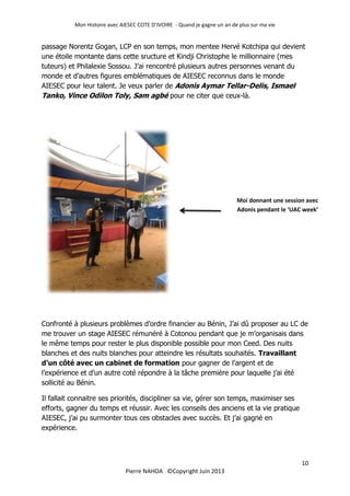 Mon Histoire avec AIESEC COTE D’IVOIRE - Quand je gagne un an de plus sur ma vie
10
Pierre NAHOA ©Copyright Juin 2013
passage Norentz Gogan, LCP en son temps, mon mentee Hervé Kotchipa qui devient
une étoile montante dans cette sructure et Kindji Christophe le millionnaire (mes
tuteurs) et Philalexie Sossou. J’ai rencontré plusieurs autres personnes venant du
monde et d’autres figures emblématiques de AIESEC reconnus dans le monde
AIESEC pour leur talent. Je veux parler de Adonis Aymar Tellar-Delis, Ismael
Tanko, Vince Odilon Toly, Sam agbé pour ne citer que ceux-là.
Confronté à plusieurs problèmes d’ordre financier au Bénin, J’ai dû proposer au LC de
me trouver un stage AIESEC rémunéré à Cotonou pendant que je m’organisais dans
le même temps pour rester le plus disponible possible pour mon Ceed. Des nuits
blanches et des nuits blanches pour atteindre les résultats souhaités. Travaillant
d’un côté avec un cabinet de formation pour gagner de l’argent et de
l’expérience et d’un autre coté répondre à la tâche première pour laquelle j’ai été
sollicité au Bénin.
Il fallait connaitre ses priorités, discipliner sa vie, gérer son temps, maximiser ses
efforts, gagner du temps et réussir. Avec les conseils des anciens et la vie pratique
AIESEC, j’ai pu surmonter tous ces obstacles avec succès. Et j’ai gagné en
expérience.
Moi donnant une session avec
Adonis pendant le ‘UAC week’
 