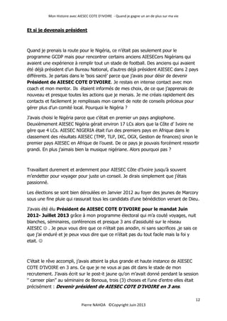 Mon Histoire avec AIESEC COTE D’IVOIRE - Quand je gagne un an de plus sur ma vie
12
Pierre NAHOA ©Copyright Juin 2013
Et si je devenais président
Quand je prenais la route pour le Nigéria, ce n’était pas seulement pour le
programme GCDP mais pour rencontrer certains anciens AIESECers Nigérians qui
avaient une expérience à remplir tout un stade de football. Des anciens qui avaient
été déjà président d’un Bureau National, d’autres déjà président AIESEC dans 2 pays
différents. Je partais dans le ‘bois sacré’ parce que j’avais pour désir de devenir
Président de AIESEC COTE D’IVOIRE. Je restais en intense contact avec mon
coach et mon mentor. Ils étaient informés de mes choix, de ce que j’apprenais de
nouveau et presque toutes les actions que je menais. Je me créais rapidement des
contacts et facilement je remplissais mon carnet de note de conseils précieux pour
gérer plus d’un comité local. Pourquoi le Nigéria ?
J’avais choisi le Nigéria parce que c’était en premier un pays anglophone.
Deuxièmement AIESEC Nigéria gérait environ 17 LCs alors que la Côte d’ Ivoire ne
gère que 4 LCs. AIESEC NIGERIA était l’un des premiers pays en Afrique dans le
classement des résultats AIESEC (TMP, TLP, IXC, OGX, Gestion de finances) sinon le
premier pays AIESEC en Afrique de l’ouest. De ce pays je pouvais forcément ressortir
grandi. En plus j’aimais bien la musique nigériane. Alors pourquoi pas ?
Travaillant durement et ardemment pour AIESEC Côte d’Ivoire jusqu’à souvent
m’endetter pour voyager pour juste un conseil. Je dirais simplement que j’étais
passionné.
Les élections se sont bien déroulées en Janvier 2012 au foyer des jeunes de Marcory
sous une fine pluie qui rassurait tous les candidats d’une bénédiction venant de Dieu.
J’avais été élu Président de AIESEC COTE D’IVOIRE pour le mandat Juin
2012- Juillet 2013 grâce à mon programme électoral qui m’a couté voyages, nuit
blanches, séminaires, conférences et presque 3 ans d’assiduité sur le réseau
AIESEC  . Je peux vous dire que ce n’était pas anodin, ni sans sacrifices ,je sais ce
que j’ai enduré et je peux vous dire que ce n’était pas du tout facile mais la foi y
etait. 
C’était le rêve accompli, j’avais atteint la plus grande et haute instance de AIESEC
COTE D’IVOIRE en 3 ans. Ce que je ne vous ai pas dit dans le stade de mon
recrutement. J’avais écrit sur le post-it jaune qu’on m’avait donné pendant la session
‘’ carreer plan’’ au séminaire de Bonoua, trois (3) choses et l’une d’entre elles était
précisément : Devenir président de AIESEC COTE D’IVOIRE en 3 ans.
 