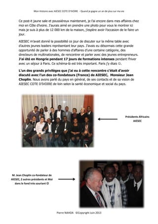 Mon Histoire avec AIESEC COTE D’IVOIRE - Quand je gagne un an de plus sur ma vie
13
Pierre NAHOA ©Copyright Juin 2013
Ce post-it jaune sale et poussiéreux maintenant, je l’ai encore dans mes affaires chez
moi en Côte d’ivoire. J’aurais aimé en prendre une photo pour vous le montrer ici
mais je suis à plus de 12 000 km de la maison, j’espère avoir l’occasion de le faire un
jour.
AIESEC m’avait donné la possibilité ce jour de discuter sur la même table avec
d’autres jeunes leaders représentant leur pays. J’avais eu désormais cette grande
opportunité de parler à des hommes d’affaires d’une certaine catégorie, des
directeurs de multinationales, de rencontrer et parler avec des jeunes entrepreneurs.
J’ai été en Hongrie pendant 17 jours de formations intenses pendant l’hiver
avec un séjour à Paris. Ce schéma-là est très important. Paris j’y étais .
L’un des grands privilèges que j’ai eu à cette rencontre c’était d’avoir
discuté avec l’un des co-fondateurs (France) de AIESEC, Monsieur Jean
Choplin. Nous avons parlé du pays en général, de ses contacts et de sa vision de
AIESEC COTE D’IVOIRE de loin selon la santé économique et social du pays.
Présidents Africains
AIESEC
M. Jean Choplin co-fondateur de
AIESEC, 2 autres présidents et Moi
dans le fond très souriant 
 