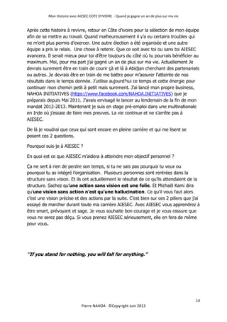 Mon Histoire avec AIESEC COTE D’IVOIRE - Quand je gagne un an de plus sur ma vie
14
Pierre NAHOA ©Copyright Juin 2013
Après cette histoire à revivre, retour en Côte d’ivoire pour la sélection de mon équipe
afin de se mettre au travail. Quand malheureusement il y’a eu certains troubles qui
ne m’ont plus permis d’exercer. Une autre élection a été organisée et une autre
équipe a pris le relais. Une chose à retenir. Que ce soit avec toi ou sans toi AIESEC
avancera. Il serait mieux pour toi d’être toujours du côté où tu pourrais bénéficier au
maximum. Moi, pour ma part j’ai gagné un an de plus sur ma vie. Actuellement Je
devrais surement être en train de courir çà et là à Abidjan cherchant des partenariats
ou autres. Je devrais être en train de me battre pour m’assurer l’atteinte de nos
résultats dans le temps donnée. J’utilise aujourd’hui ce temps et cette énergie pour
continuer mon chemin petit à petit mais surement. J’ai lancé mon propre business,
NAHOA INITIATIVES (https://www.facebook.com/NAHOA.INITIATIVES) que je
préparais depuis Mai 2011. J’avais envisagé le lancer au lendemain de la fin de mon
mandat 2012-2013. Maintenant je suis en stage pré-emploi dans une multinationale
en Inde où j’essaie de faire mes preuves. La vie continue et ne s’arrête pas à
AIESEC.
De là je voudrai que ceux qui sont encore en pleine carrière et qui me lisent se
posent ces 2 questions.
Pourquoi suis-je à AIESEC ?
En quoi est ce que AIESEC m’aidera à atteindre mon objectif personnel ?
Ça ne sert à rien de perdre son temps, si tu ne sais pas pourquoi tu veux ou
pourquoi tu as intégré l’organisation. Plusieurs personnes sont rentrées dans la
structure sans vision. Et ils ont actuellement le résultat de ce qu’ils attendaient de la
structure. Sachez qu’une action sans vision est une folie. Et Michaël Kami dira
qu’une vision sans action n’est qu’une hallucination. Ce qu’il vous faut alors
c’est une vision précise et des actions par la suite. C’est bien sur ces 2 piliers que j’ai
essayé de marcher durant toute ma carrière AIESEC. Avec AIESEC vous apprendrez à
être smart, prévoyant et sage. Je vous souhaite bon courage et je vous rassure que
vous ne serez pas déçu. Si vous prenez AIESEC sérieusement, elle en fera de même
pour vous.
‘’If you stand for nothing, you will fall for anything.’’
 