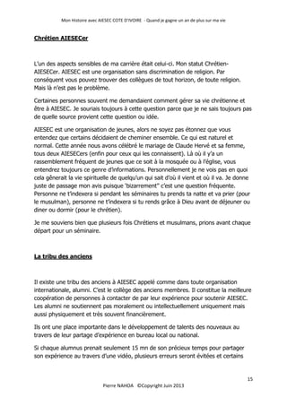 Mon Histoire avec AIESEC COTE D’IVOIRE - Quand je gagne un an de plus sur ma vie
15
Pierre NAHOA ©Copyright Juin 2013
Chrétien AIESECer
L’un des aspects sensibles de ma carrière était celui-ci. Mon statut Chrétien-
AIESECer. AIESEC est une organisation sans discrimination de religion. Par
conséquent vous pouvez trouver des collègues de tout horizon, de toute religion.
Mais là n’est pas le problème.
Certaines personnes souvent me demandaient comment gérer sa vie chrétienne et
être à AIESEC. Je souriais toujours à cette question parce que je ne sais toujours pas
de quelle source provient cette question ou idée.
AIESEC est une organisation de jeunes, alors ne soyez pas étonnez que vous
entendez que certains décidaient de cheminer ensemble. Ce qui est naturel et
normal. Cette année nous avons célébré le mariage de Claude Hervé et sa femme,
tous deux AIESECers (enfin pour ceux qui les connaissent). Là où il y’a un
rassemblement fréquent de jeunes que ce soit à la mosquée ou à l’église, vous
entendrez toujours ce genre d’informations. Personnellement je ne vois pas en quoi
cela gênerait la vie spirituelle de quelqu’un qui sait d’où il vient et où il va. Je donne
juste de passage mon avis puisque ‘bizarrement’’ c’est une question fréquente.
Personne ne t’indexera si pendant les séminaires tu prends ta natte et va prier (pour
le musulman), personne ne t’indexera si tu rends grâce à Dieu avant de déjeuner ou
diner ou dormir (pour le chrétien).
Je me souviens bien que plusieurs fois Chrétiens et musulmans, prions avant chaque
départ pour un séminaire.
La tribu des anciens
Il existe une tribu des anciens à AIESEC appelé comme dans toute organisation
internationale, alumni. C’est le collège des anciens membres. Il constitue la meilleure
coopération de personnes à contacter de par leur expérience pour soutenir AIESEC.
Les alumni ne soutiennent pas moralement ou intellectuellement uniquement mais
aussi physiquement et très souvent financièrement.
Ils ont une place importante dans le développement de talents des nouveaux au
travers de leur partage d’expérience en bureau local ou national.
Si chaque alumnus prenait seulement 15 mn de son précieux temps pour partager
son expérience au travers d’une vidéo, plusieurs erreurs seront évitées et certains
 
