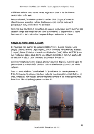 Mon Histoire avec AIESEC COTE D’IVOIRE - Quand je gagne un an de plus sur ma vie
16
Pierre NAHOA ©Copyright Juin 2013
AIESECers actifs se retrouveront ou se projetteront dans la vie des illustres
personnalités qu’ils sont.
Personnellement j’ai entendu parler d’un certain Gnali Gbogou, d’un certain
Kpakibeau pour sa gestion radicale des finances, mais ce n’est qu’un vent
puisqu’aucun écrit, aucune trace n’a été laissé.
Rien n’est tard pour bien et mieux faire. Je propose toujours aux alumni qui n’ont pas
assez de temps de s’enregistrer une vidéo et le mettre à la disposition de la Team
Communication Nationale qui se chargera de la promotion dans le réseau.
Citoyen du monde grâce à AIESEC
De Koumassi mon quartier de naissance (Côte d’Ivoire) à Accra (Ghana), Lomé
(Togo), Cotonou (Bénin), Lagos(Nigeria), Dakar (Sénégal), Paris (France), Budapest
(Hongrie), Dubai (Emirates) et maintenant Hyderabad (Inde). Grâce à AIESEC je me
suis rendu dans pas de pays. Je me sens citoyen du monde et non d’un quartier. Et
ce n’est que le début. Deux continents encore reste à visiter .
J’ai découvert plusieurs villes et pays, plusieurs couleurs de peau, plusieurs types de
personnes et leurs mentalités, plusieurs cultures et cela reste pour moi une infinie
richesse.
Dans un autre article ou ‘’pseudo ebook ’’ je m’étalerai sur mon expérience en
Inde, l’entreprise, la culture, mes chocs culturels, mon intégration, mes initiatives en
Inde, l’impact du nom AIESEC dans la vie professionnelle et les autres opportunités.
Pour éviter d’être trop long je pense m’arrêter ici.
 