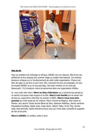 Mon Histoire avec AIESEC COTE D’IVOIRE - Quand je gagne un an de plus sur ma vie
18
Pierre NAHOA ©Copyright Juin 2013
Mot de fin
Face au problème de chômage en Afrique, AIESEC est une réponse. Elle forme ses
adhérents et leur propose leur premier stage ou emploi international. J’ai entendu
plusieurs critiques sur le fonctionnement de cette noble organisation. Chacun est
libre de juger ou de dire ce qu’il veut. Moi, conscient de tous ces préjugés, j’ai osé,
j’ai essayé AIESEC et je ne suis pas déçu. De toute manière on ne veut pas
beaucoup. Il y’a toujours moins de personnes dans une organisation d’élites.
Je veux enfin dire merci. Merci au Dieu d’Abraham qui a annoncé que jamais je
ne serais à la queue mais toujours à la tête. Merci à ma famille qui ne savait rien
de tout ça, aujourd’hui informée me soutien à 300%. Merci à tous mes amis
proches qui n’ont cessé de me motiver. Merci à Esmel et Magnus. Mes Coach et
Mentor. Aux alumni Tantie Annick Bénie de Dieu, Dekonan Matthieu, Dorion sandrine
Moustapha Coulibaly, Djaha Jules, Ange claver, Adonis Tellar, Vince Toly, Oumar
Sylla, Kolo Kenneth, Seshie Richard et tous ceux qui m’ont aidé, conseillé et supporté
de loin et de près.
Merci à AIESEC, le meilleur reste à venir.
 