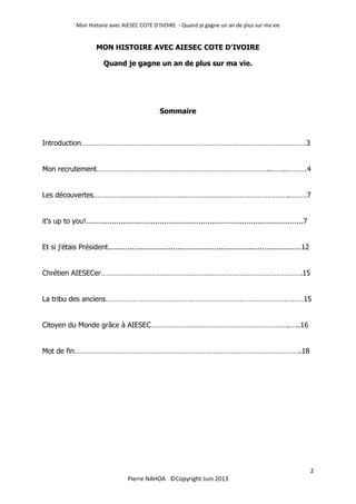 Mon Histoire avec AIESEC COTE D’IVOIRE - Quand je gagne un an de plus sur ma vie
2
Pierre NAHOA ©Copyright Juin 2013
MON HISTOIRE AVEC AIESEC COTE D’IVOIRE
Quand je gagne un an de plus sur ma vie.
Sommaire
Introduction…………………………………………………………………….………………………………3
Mon recrutement……………………………………………………………………………..……..……….4
Les découvertes……………………………………………………………………………………….………7
it's up to you!....................................................................................................7
Et si j'étais Président.........................................................................................12
Chrétien AIESECer………………………………………………………………………………………….15
La tribu des anciens…………………………………………………………….………………….………15
Citoyen du Monde grâce à AIESEC……………………………………………………………..…..16
Mot de fin……………………………………………………………………………………………………..18
 
