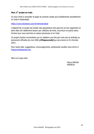 Mon Histoire avec AIESEC COTE D’IVOIRE - Quand je gagne un an de plus sur ma vie
20
Pierre NAHOA ©Copyright Juin 2013
Mon 1er
projet en inde.
Je vous invite à consulter la page du premier projet que j’implémente actuellement
en Inde à Hyderabad.
https://www.facebook.com/SmileHyderabad
L’objectif de ce projet est d’aider des populations très pauvres en leur apportant ce
dont elles ont réellement besoin par collectes de fond, nourriture et autres dons.
Surtout que nous sommes en saison pluvieuse ici en Inde.
Ce projet d’action humanitaire qui se répètera une fois par mois est en prélude au
lancement officielle de mon ONG (#finpauvreté) qui sera lancé en fin d’année
2013.
Pour toute aide, suggestions, encouragements, partenariat veuillez nous écrire à
finpauvrete@gmail.com
Merci et à plus tard.
Pierre NAHOA
AIESECer
 