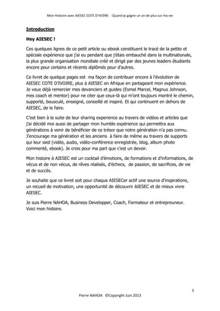 Mon Histoire avec AIESEC COTE D’IVOIRE - Quand je gagne un an de plus sur ma vie
3
Pierre NAHOA ©Copyright Juin 2013
Introduction
Hey AIESEC !
Ces quelques lignes de ce petit article ou ebook constituent le tracé de la petite et
spéciale expérience que j’ai eu pendant que j’étais embauché dans la multinationale,
la plus grande organisation mondiale créé et dirigé par des jeunes leaders étudiants
encore pour certains et récents diplômés pour d’autres.
Ce livret de quelque pages est ma façon de contribuer encore à l’évolution de
AIESEC COTE D’IVOIRE, plus à AIESEC en Afrique en partageant mon expérience.
Je veux déjà remercier mes devanciers et guides (Esmel Marcel, Magnus Johnson,
mes coach et mentor) pour ne citer que ceux-là qui m’ont toujours montré le chemin,
supporté, bousculé, enseigné, conseillé et inspiré. Et qui continuent en dehors de
AIESEC, de le faire.
C’est bien à la suite de leur sharing experience au travers de vidéos et articles que
j’ai décidé moi aussi de partager mon humble expérience qui permettra aux
générations à venir de bénéficier de ce trésor que notre génération n’a pas connu.
J’encourage ma génération et les anciens à faire de même au travers de supports
qui leur sied (vidéo, audio, vidéo-conférence enregistrée, blog, album photo
commenté, ebook). Je crois pour ma part que c’est un devoir.
Mon histoire à AIESEC est un cocktail d’émotions, de formations et d’informations, de
vécus et de non vécus, de rêves réalisés, d’échecs, de passion, de sacrifices, de vie
et de succès.
Je souhaite que ce livret soit pour chaque AIESECer actif une source d’inspirations,
un recueil de motivation, une opportunité de découvrir AIESEC et de mieux vivre
AIESEC.
Je suis Pierre NAHOA, Business Developper, Coach, Formateur et entrepreuneur.
Voici mon histoire.
 