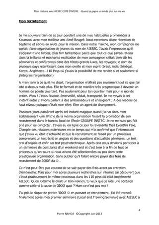 Mon Histoire avec AIESEC COTE D’IVOIRE - Quand je gagne un an de plus sur ma vie
4
Pierre NAHOA ©Copyright Juin 2013
Mon recrutement
Je me souviens bien de ce jour pendant une de mes habituelles promenades à
Koumassi avec mon meilleur ami Aimé Beugré. Nous revenions d’une réception de
baptême et étions en route pour la maison. Dans notre marche, mon compagnon me
parlait d’une organisation de jeunes du nom de AIESEC. J’avais l’impression qu’il
s’agissait d’une fiction, d’un film fantastique parce que tout ce que j’avais retenu
dans la brillante et motivante explication de mon compagnon c’était bien sûr les
séminaires et conférences dans des hôtels grands luxes, les voyages, le nom de
plusieurs pays retentissant dans mon oreille et mon esprit (brésil, inde, Sénégal,
Kenya, Angleterre…110 Pays où j’avais la possibilité de me rendre si et seulement si
j’intégrais l’organisation).
A m’en tenir à ce qu’il me disait, l’organisation n’offrait pas seulement tout ce que j’ai
cité ci-dessus mais plus. Elle te formait et de manière très pragmatique à devenir un
homme de pointe plus tard. Pas seulement pour ton quartier mais pour le monde
entier. Wow ! J’étais fasciné, émerveillé, séduit, transporté. Je me voyais à cet
instant entre 2 avions parlant à des ambassadeurs et enseignant ; A des leaders de
haut niveau puisque c’était mon rêve. Etre un agent de changement.
Plusieurs jours passèrent après cet instant magique quand j’ai vu dans mon
établissement une affiche de la même organisation faisant la promotion de son
recrutement dans le bureau local de l’école GROUPE INSTEC. Je ne me suis pas fait
prié pour les contacter. J’avais eu en ligne ce jour la ravissante Miss Eventhia Falé,
Chargée des relations extérieures en ce temps qui m’a confirmé que l’information
que j’avais vu était d’actualité et que le recrutement se faisait par un processus
comprenant un test écrit en anglais et des questions d’actualités générales, un test
oral d’anglais et enfin un test psychotechnique. Après cela nous devrions participer à
un séminaire de postulants d’un weekend end et c’est bien à la fin de tout ce
processus qu’on saura si nous avions été sélectionnées ou pas dans cette
prestigieuse organisation. Sans oublier qu’il fallait encore payer des frais de
recrutement de 3000f cfa  .
Ce n’est peut-être pas courant de se voir payer des frais avant un entretien
d’embauche. Mais pour moi après plusieurs recherches sur internet j’ai découvert que
c’était pratiquement le même processus dans les 110 pays où était implémenté
AIESEC. Quoi? Comme le dirait un bon ivoirien, tu veux que je rate une occasion
comme celle-ci à cause de 3000f quoi ? Hum ce n’est pas moi !
J’ai pris le risque de perdre 3000f  en passant ce recrutement. J’ai été recruté
finalement après mon premier séminaire (Local and Training Seminar) avec AIESEC à
 