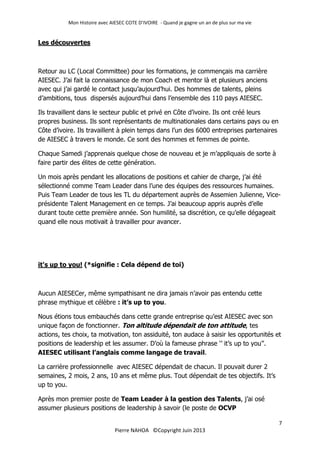 Mon Histoire avec AIESEC COTE D’IVOIRE - Quand je gagne un an de plus sur ma vie
7
Pierre NAHOA ©Copyright Juin 2013
Les découvertes
Retour au LC (Local Committee) pour les formations, je commençais ma carrière
AIESEC. J’ai fait la connaissance de mon Coach et mentor là et plusieurs anciens
avec qui j’ai gardé le contact jusqu’aujourd’hui. Des hommes de talents, pleins
d’ambitions, tous dispersés aujourd’hui dans l’ensemble des 110 pays AIESEC.
Ils travaillent dans le secteur public et privé en Côte d’ivoire. Ils ont créé leurs
propres business. Ils sont représentants de multinationales dans certains pays ou en
Côte d’ivoire. Ils travaillent à plein temps dans l’un des 6000 entreprises partenaires
de AIESEC à travers le monde. Ce sont des hommes et femmes de pointe.
Chaque Samedi j’apprenais quelque chose de nouveau et je m’appliquais de sorte à
faire partir des élites de cette génération.
Un mois après pendant les allocations de positions et cahier de charge, j’ai été
sélectionné comme Team Leader dans l’une des équipes des ressources humaines.
Puis Team Leader de tous les TL du département auprès de Assemien Julienne, Vice-
présidente Talent Management en ce temps. J’ai beaucoup appris auprès d’elle
durant toute cette première année. Son humilité, sa discrétion, ce qu’elle dégageait
quand elle nous motivait à travailler pour avancer.
it's up to you! (*signifie : Cela dépend de toi)
Aucun AIESECer, même sympathisant ne dira jamais n’avoir pas entendu cette
phrase mythique et célèbre : it’s up to you.
Nous étions tous embauchés dans cette grande entreprise qu’est AIESEC avec son
unique façon de fonctionner. Ton altitude dépendait de ton attitude, tes
actions, tes choix, ta motivation, ton assiduité, ton audace à saisir les opportunités et
positions de leadership et les assumer. D’où la fameuse phrase ‘’ it’s up to you’’.
AIESEC utilisant l’anglais comme langage de travail.
La carrière professionnelle avec AIESEC dépendait de chacun. Il pouvait durer 2
semaines, 2 mois, 2 ans, 10 ans et même plus. Tout dépendait de tes objectifs. It’s
up to you.
Après mon premier poste de Team Leader à la gestion des Talents, j’ai osé
assumer plusieurs positions de leadership à savoir (le poste de OCVP
 