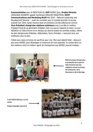 Mon Histoire avec AIESEC COTE D’IVOIRE - Quand je gagne un an de plus sur ma vie
8
Pierre NAHOA ©Copyright Juin 2013
Communication pour le PBOX RUN UP, OCP AIESEC Quiz, Project Director
LANGUAGE ACADEMY appelé maintenant ENGLISH MARATHON, OCVP
Communications and Marketing NLDS Mai 2010 – National Leadership and
Development Seminar - avant de convoiter pour le mandat prochain le bureau
exécutif Juin 2010. Après d’autres tests et entretiens j’ai été sélectionné comme
Vice-Président chargé des relations extérieurs avec à sa tête le meilleur
Président local de sa génération N’dabian Jean Luc que je respecte et salue. Le seul
AIESECer en Côte d’Ivoire et en Afrique qui silonne toutes les contrées arabes, même
les plus dangereuses (Pakistan, Afghanistan, Syrie, Emirates…) oeuvrant avec son
employeur pour la paix.
C’était sans repos et temps de sacrifices pour moi. Mon seul objectif était : découvrir
plus avec AIESEC pour développer le maximum de mon potentiel. Je voulais être l’un
des meilleurs sinon le meilleur agent de changement que AIESEC pouvait modeler.
RUN UP project (Projet pour
la promotion de la paix en
Côte d’ivoire) avec des
stagiaires venues du Kenya,
de la lithuanie, de la
Roumanie et de la Norvège
T-shirt NLDS 2010 qui a eu du
succès.
Design Copyright réservé 
 